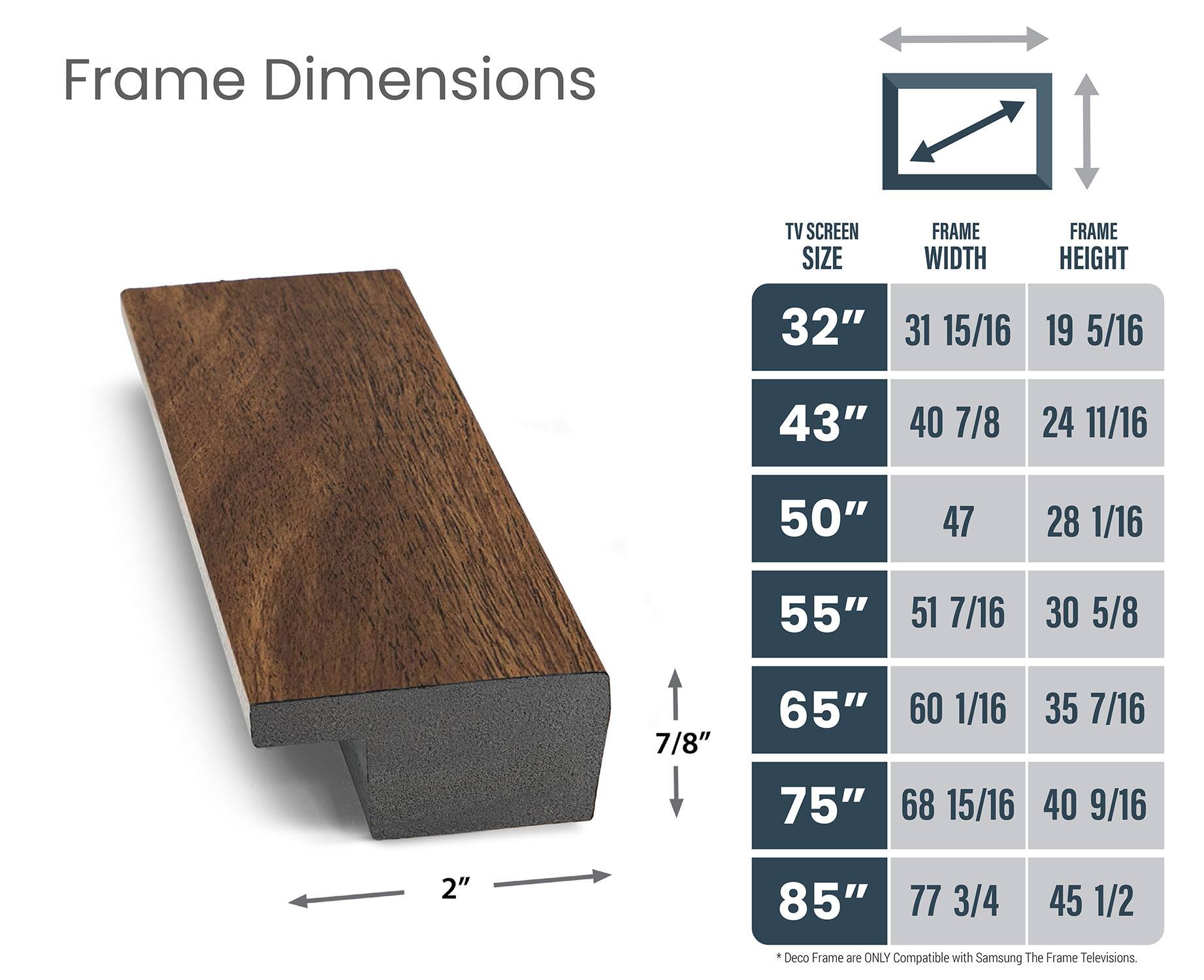 Frame Dimensions:

* TV Screen Size: 32", 40", 50", 55", 65", 75", 85"
* Frame Width: 31 15/16", 40 7/8", 55 15/16", 60 1/16", 40 9/16", 77 3/4"
* Frame Height: 19 5/16", 24 11/16", 30 5/8", 35 7/16", 40 9/16", 2"

Frame Dimensions are ONLY Compatible with Samsung The Frame Televisions.