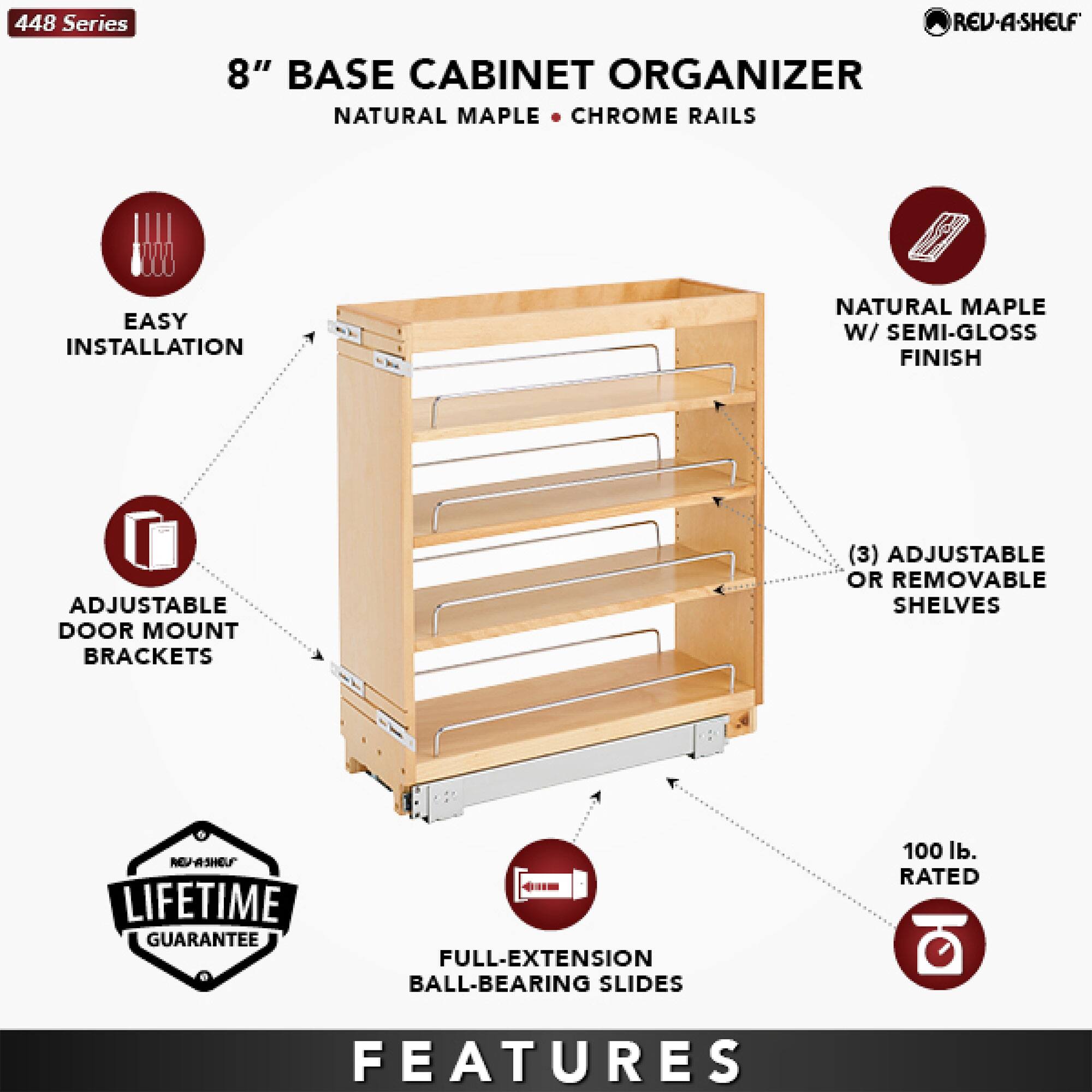 448 Series REV-A-SHELF 8" BASE CABINET ORGANIZER NATURAL MAPLE CHROME RAILS EASY INSTALLATION NATURAL MAPLE W/ SEMI-GLOSS FINISH ADJUSTABLE DOOR MOUNT BRACKETS (3) ADJUSTABLE OR REMOVABLE SHELVES LIFETIME GUARANTEE - FULL-EXTENSION BALL-BEARING SLIDES 100 lb. RATED FEATURES