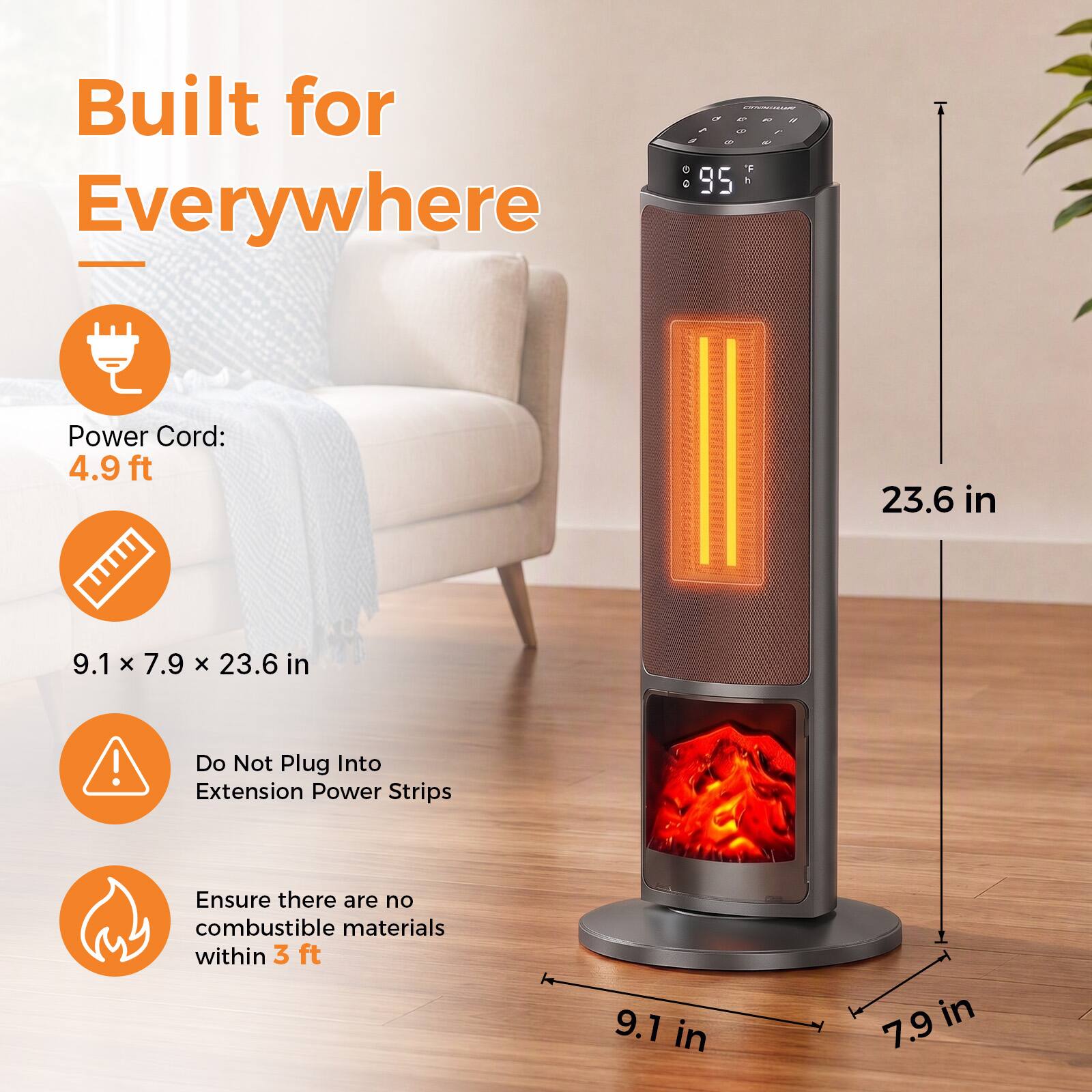 Built for Everywhere

Power Cord: 4.9 ft

9.1 x 7.9 x 23.6 in

Do Not Plug Into Extension Power Strips

Ensure there are no combustible materials within 3 ft