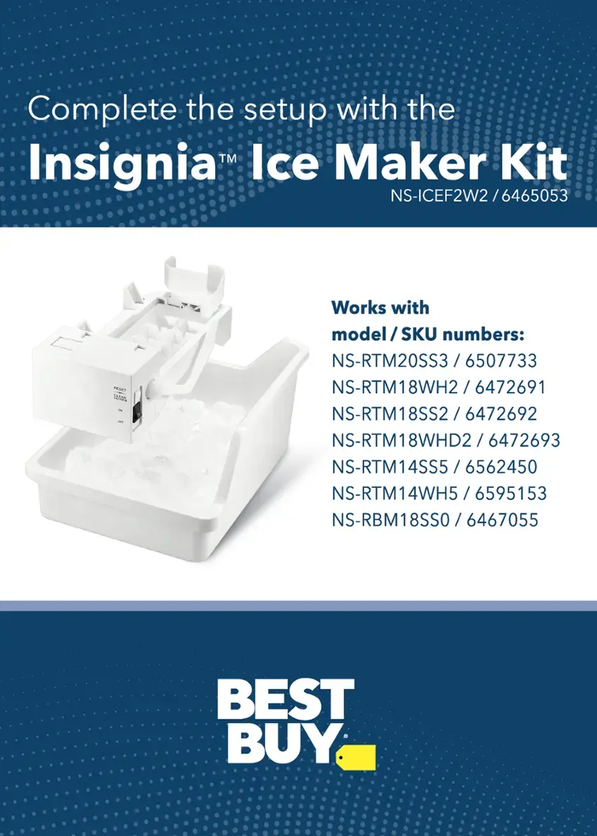 Complete the setup with the TM Ice Maker Kit Insignia NS-ICEF2W2 / 6465053 ST SAm - I. Works with model / SKU numbers: NS-RTM20SS3 /6507733 / 6507733, NS-RTM18WH2 / 6472691, NS-RTM18SS2 / 6472692, NS-RTM18WHD2 / 6472693, NS-RTM14SS5 / 6562450, NS-RTM14WH5 / 6595153, NS-RBM18SS0 / 6467055. Best Buy.