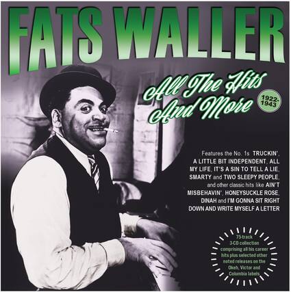 FATS WALLER
All The Hits And More
1922-1943
Features the No. 1s TRUCKIN', A LITTLE BIT INDEPENDENT, ALL MY LIFE, IT'S A SIN TO TELL A LIE, SMARTY and TWO SLEEPY PEOPLE, and other classic hits like AIN'T MISBEHAVIN', HONEYSUCKLE ROSE, DINAH and I'M GONNA SIT RIGHT DOWN AND WRITE MYSELF A LETTER
75-track 3-CD collection comprising all his career hits plus selected other noted releases on the Okeh, Victor and Columbia labels