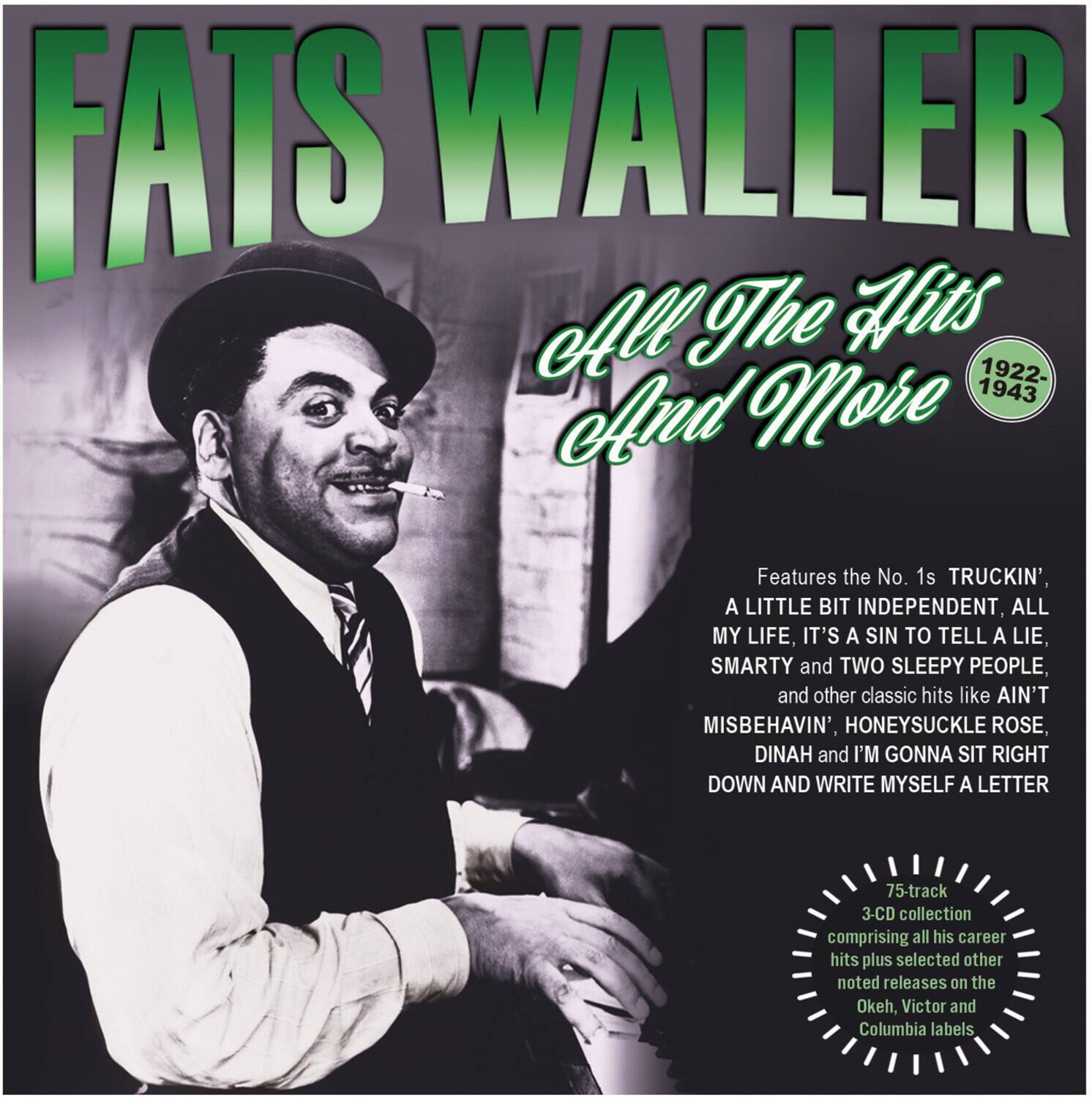 FATS WALLER  
All The Hits And More  
1922-1943  

Features the No. 1s TRUCKIN', A LITTLE BIT INDEPENDENT, ALL MY LIFE, IT'S A SIN TO TELL A LIE, SMARTY and TWO SLEEPY PEOPLE, and other classic hits like AIN'T MISBEHAVIN', HONEYSUCKLE ROSE, DINAH and I'M GONNA SIT RIGHT DOWN AND WRITE MYSELF A LETTER  

75-track 3-CD collection comprising all his career hits plus selected other noted releases on the Okeh, Victor and Columbia labels