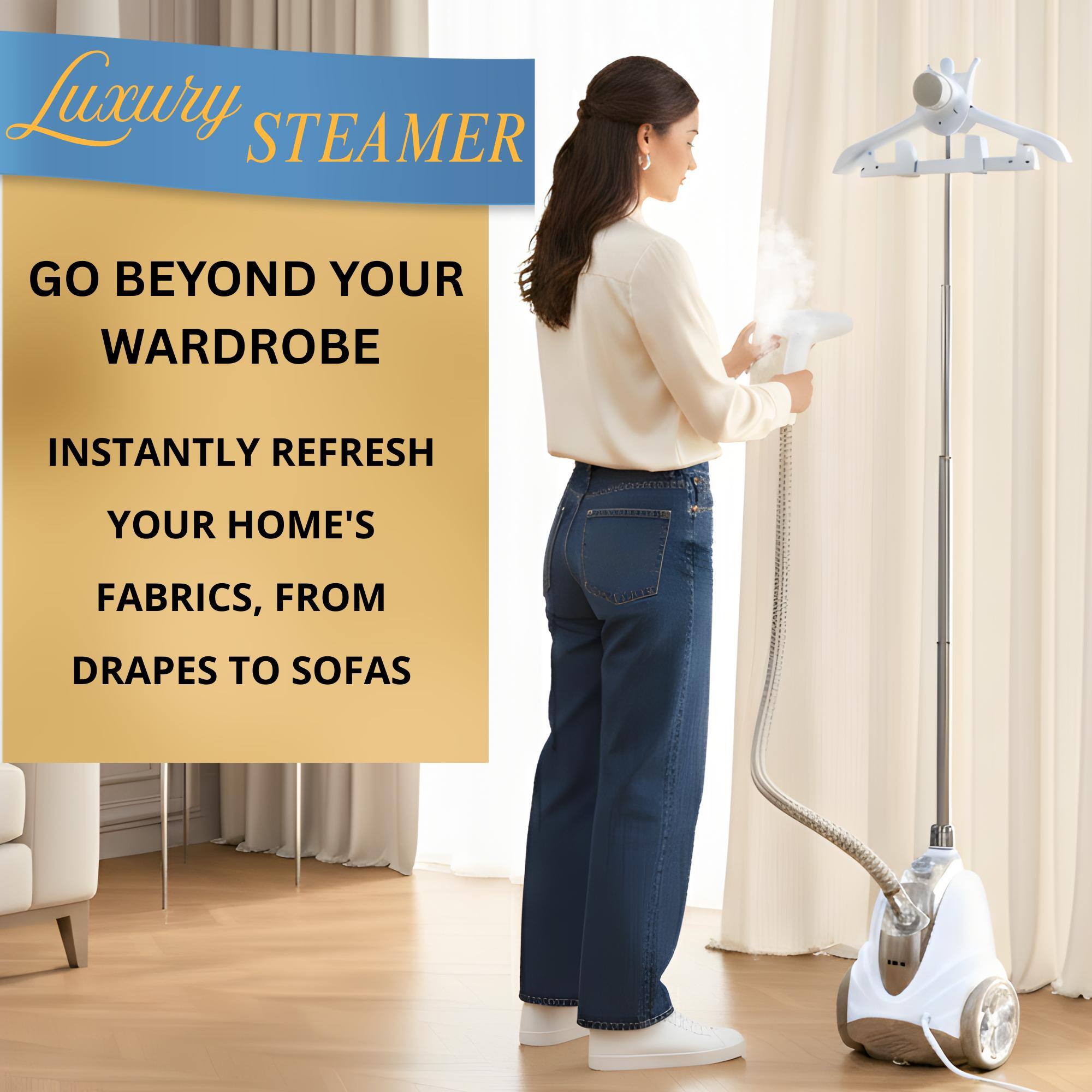 Luxury Steamer

Go Beyond Your Wardrobe

Instantly Refresh Your Home's Fabrics, from Drapes to Sofas