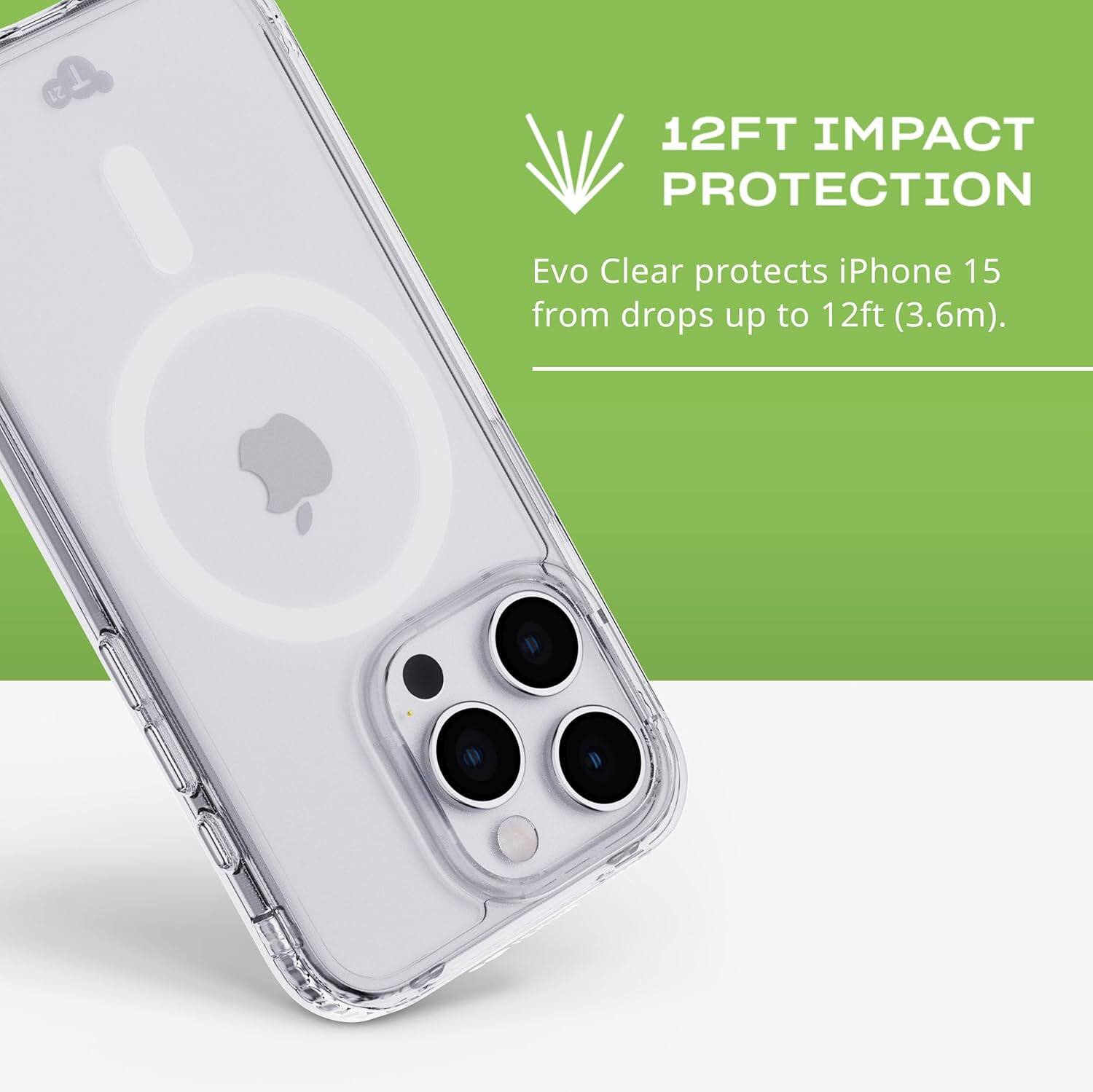 12FT IMPACT PROTECTION  
Evo Clear protects iPhone 15 from drops up to 12ft (3.6m).