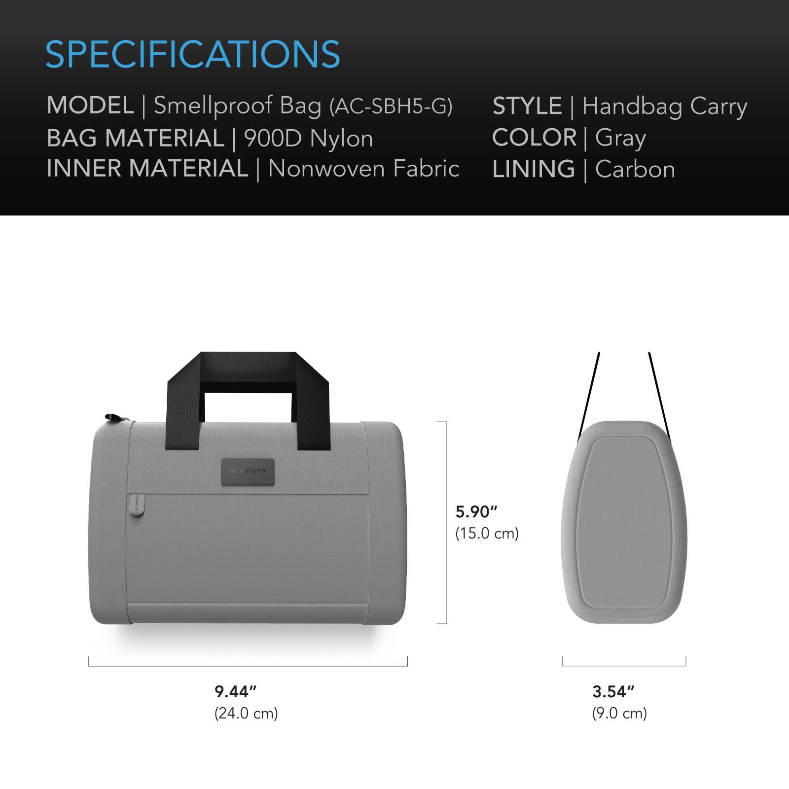 SPECIFICATIONS  
MODEL | Smellproof Bag (AC-SBH5-G)  
STYLE | Handbag Carry  
BAG MATERIAL | 900D Nylon  
INNER MATERIAL | Nonwoven Fabric  
COLOR | Gray  
LINING | Carbon  

DIMENSIONS  
HEIGHT | 5.90" (15.0 cm)  
WIDTH | 9.44" (24.0 cm)  
DEPTH | 3.54" (9.0 cm)