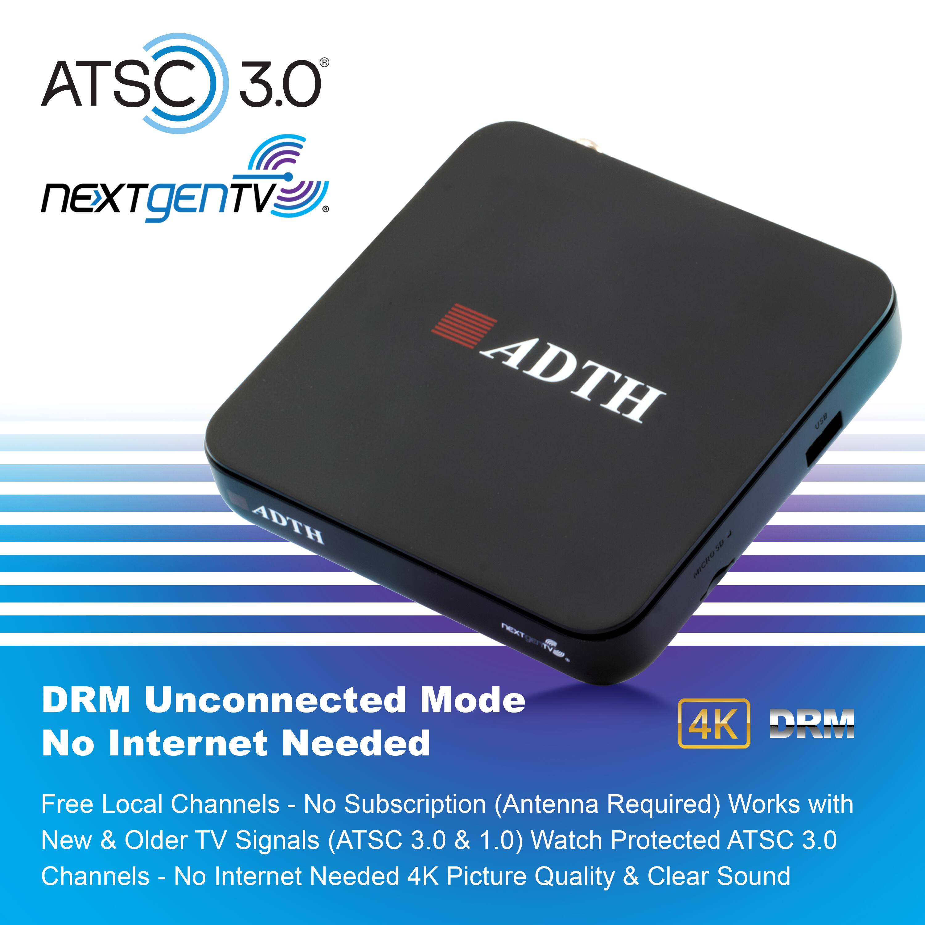 ATSC 3.0 NEXTgEN TV  
ADTH  
MICRO2D  
DRM Unconnected Mode  
No Internet Needed  
4K DRM Free  
Local Channels - No Subscription (Antenna Required)  
Works with New & Older TV Signals (ATSC 3.0 & 1.0)  
Watch Protected ATSC 3.0 Channels - No Internet Needed  
4K Picture Quality & Clear Sound