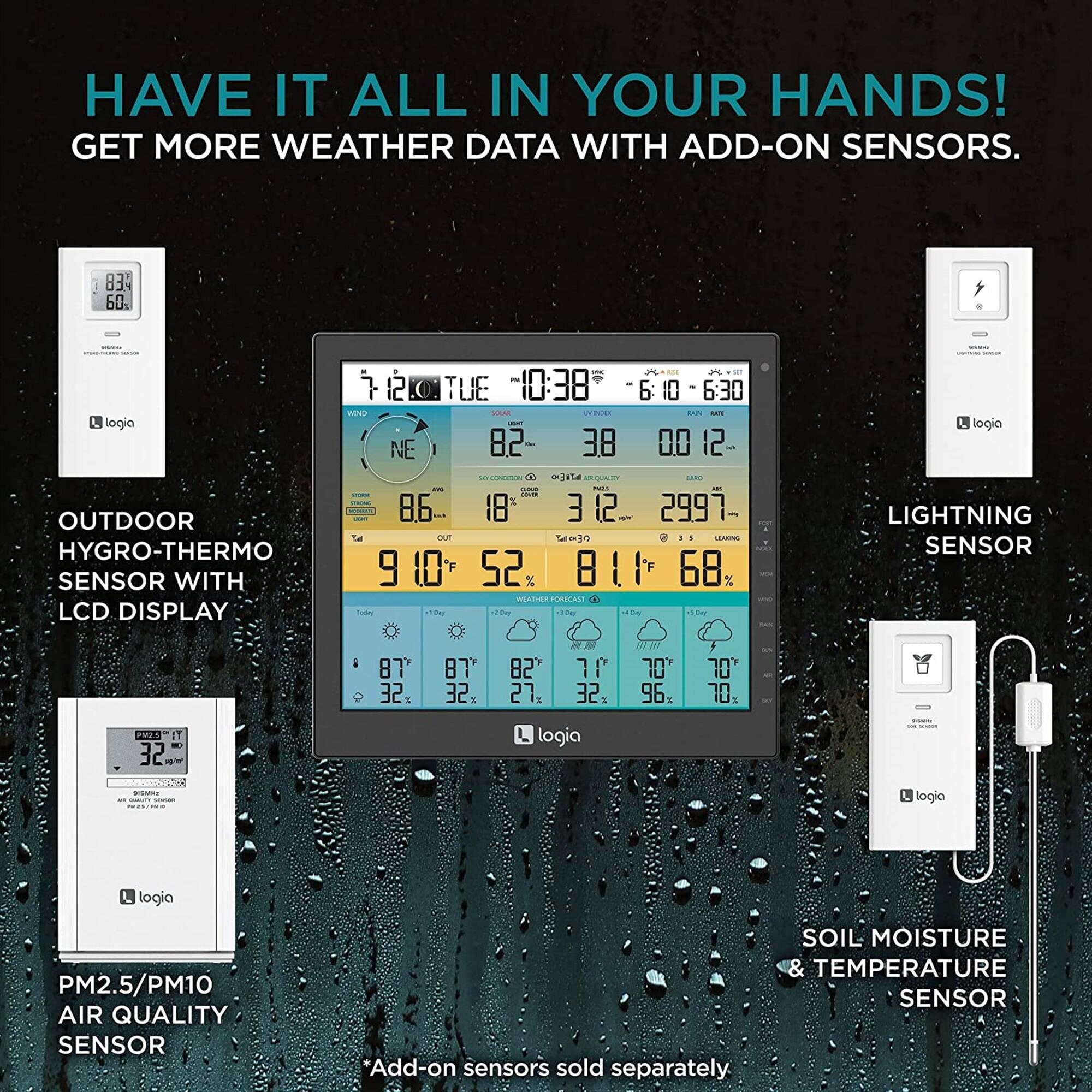 HAVE IT ALL IN YOUR HANDS! GET MORE WEATHER DATA WITH ADD-ON SENSORS.

OUTDOOR HYGRO-THERMO SENSOR WITH LCD DISPLAY
LIGHTNING SENSOR
PM2.5/PM10 AIR QUALITY SENSOR
SOIL MOISTURE TEMPERATURE SENSOR

*Add-on sensors sold separately