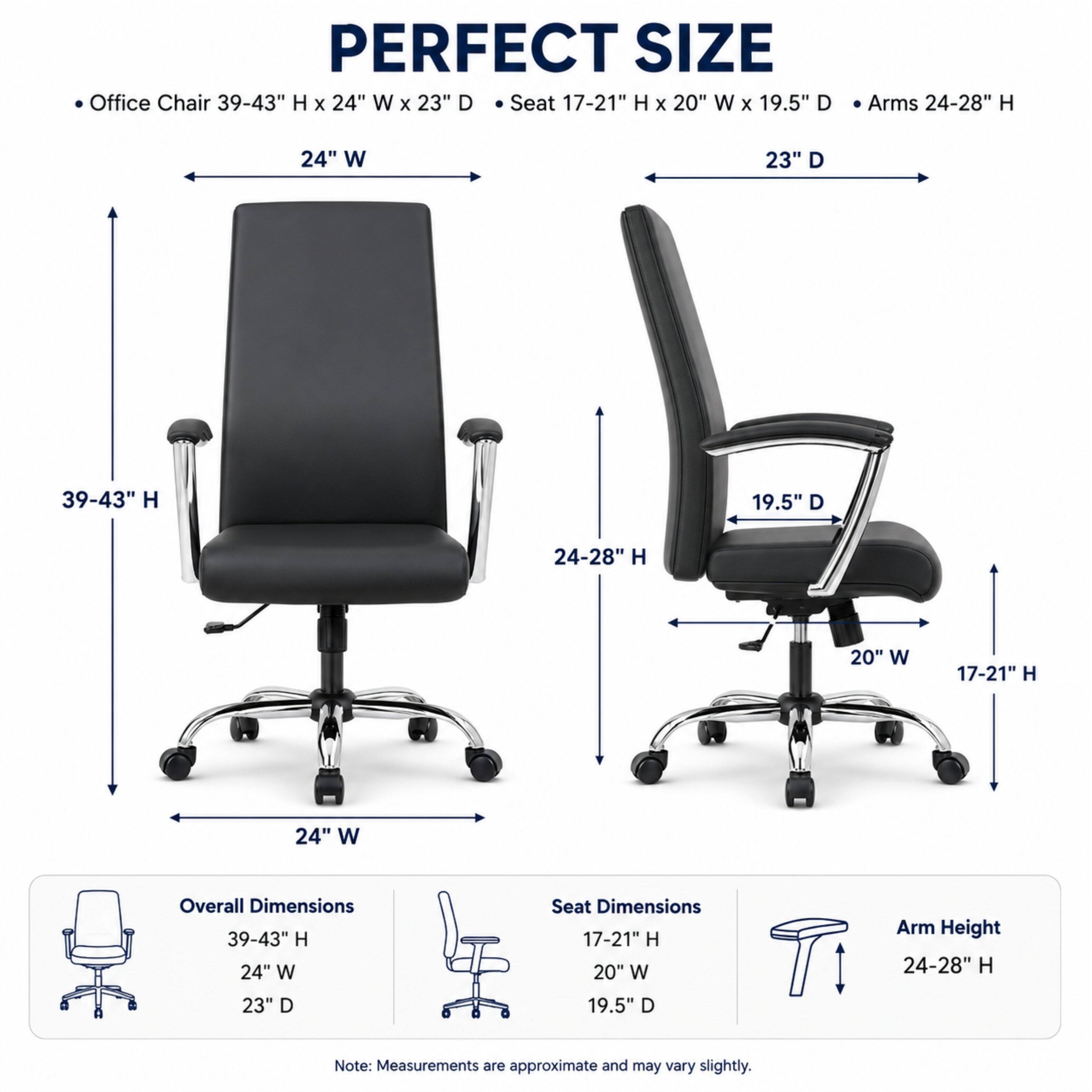PERFECT SIZE Office Chair 39-43" H X 24" W X 23" D  
Seat 17-21" H X 20" W X 19.5" D  
Arms 24-28" H  

Overall Dimensions: 39-43" H X 24" W X 23" D  
Seat Dimensions: 17-21" H X 20" W X 19.5" D  
Arm Height: 24-28" H  

Note: Measurements are approximate and may vary slightly.