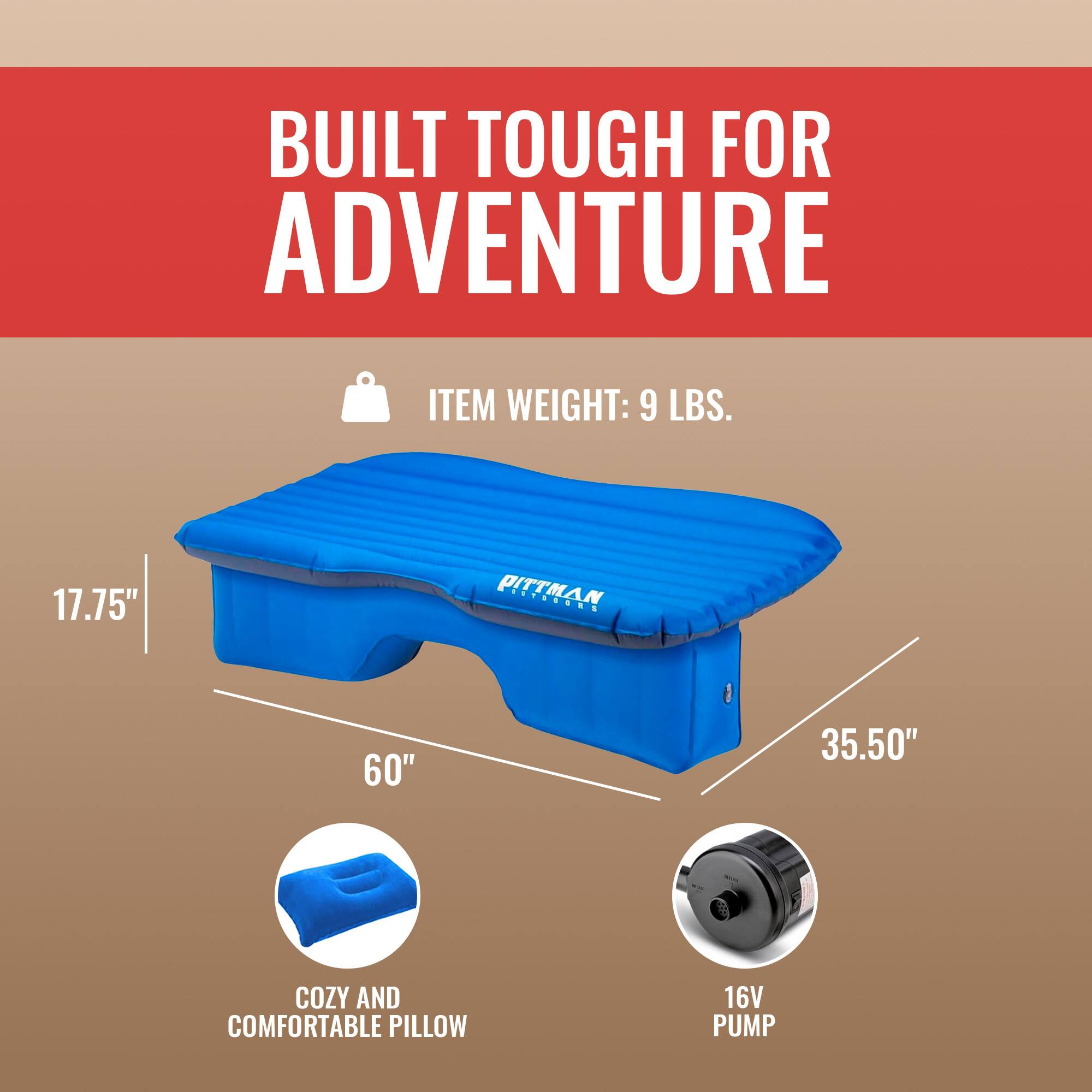 BUILT TOUGH FOR ADVENTURE

ITEM WEIGHT: 9 LBS.

17.75" PITTMAN
60" 35.50"

COZY AND COMFORTABLE PILLOW
16V PUMP