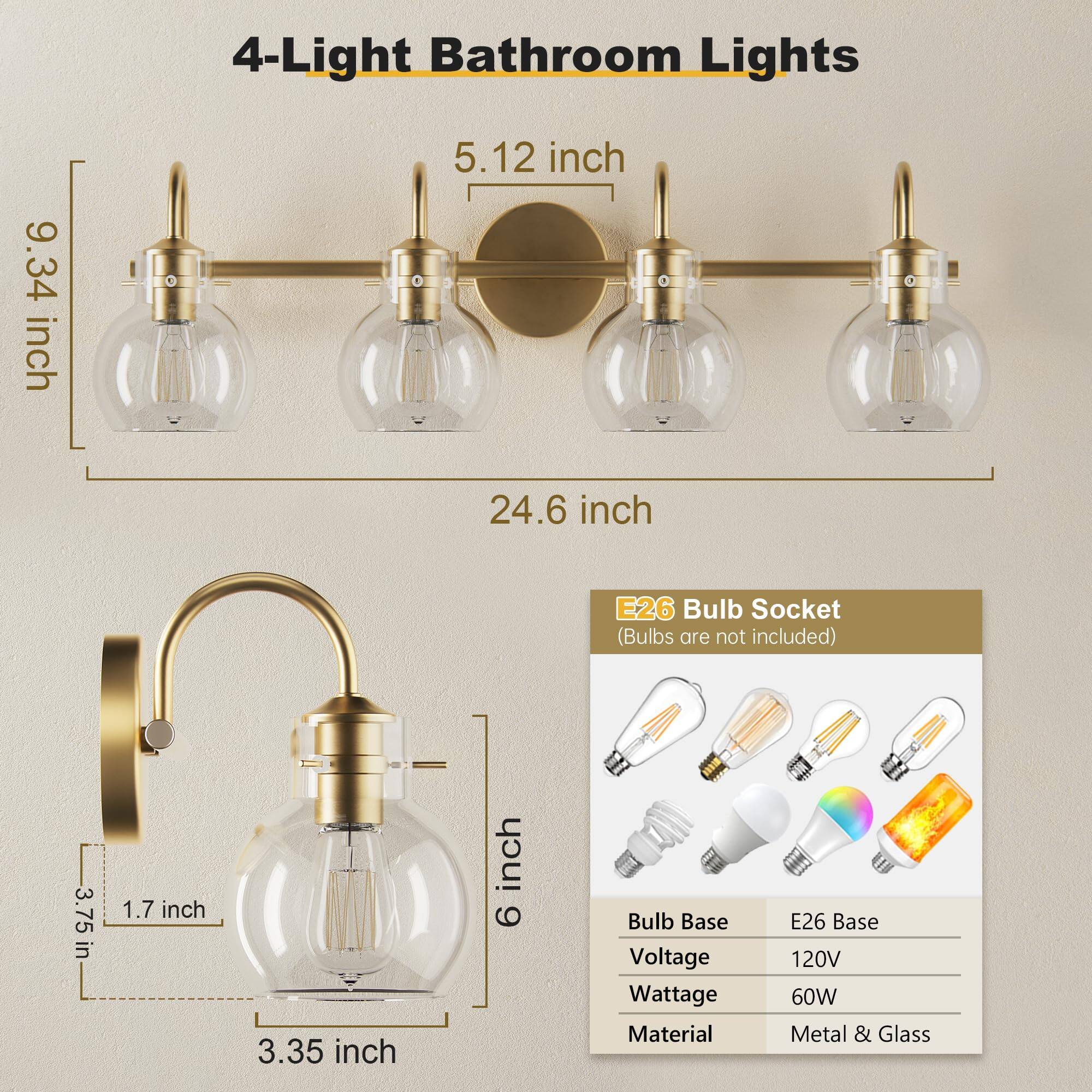 4-Light Bathroom Lights

- 9.34 inch
- 5.12 inch
- 24.6 inch
- 3.75 inch
- 1.7 inch
- 3.35 inch
- 6 inch

E26 Bulb Socket (Bulbs are not included)

- Bulb Base: E26 Base
- Voltage: 120V
- Wattage: 60W
- Material: Metal & Glass