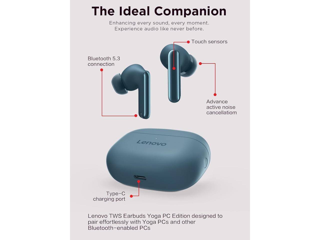 The Ideal Companion  
Enhancing every sound, every moment. Experience audio like never before.  

Touch sensors  
Bluetooth 5.3 connection  
Advance active noise cancellation  

Lenovo TWS Earbuds Yoga PC Edition designed to pair effortlessly with Yoga PCs and other Bluetooth-enabled PCs