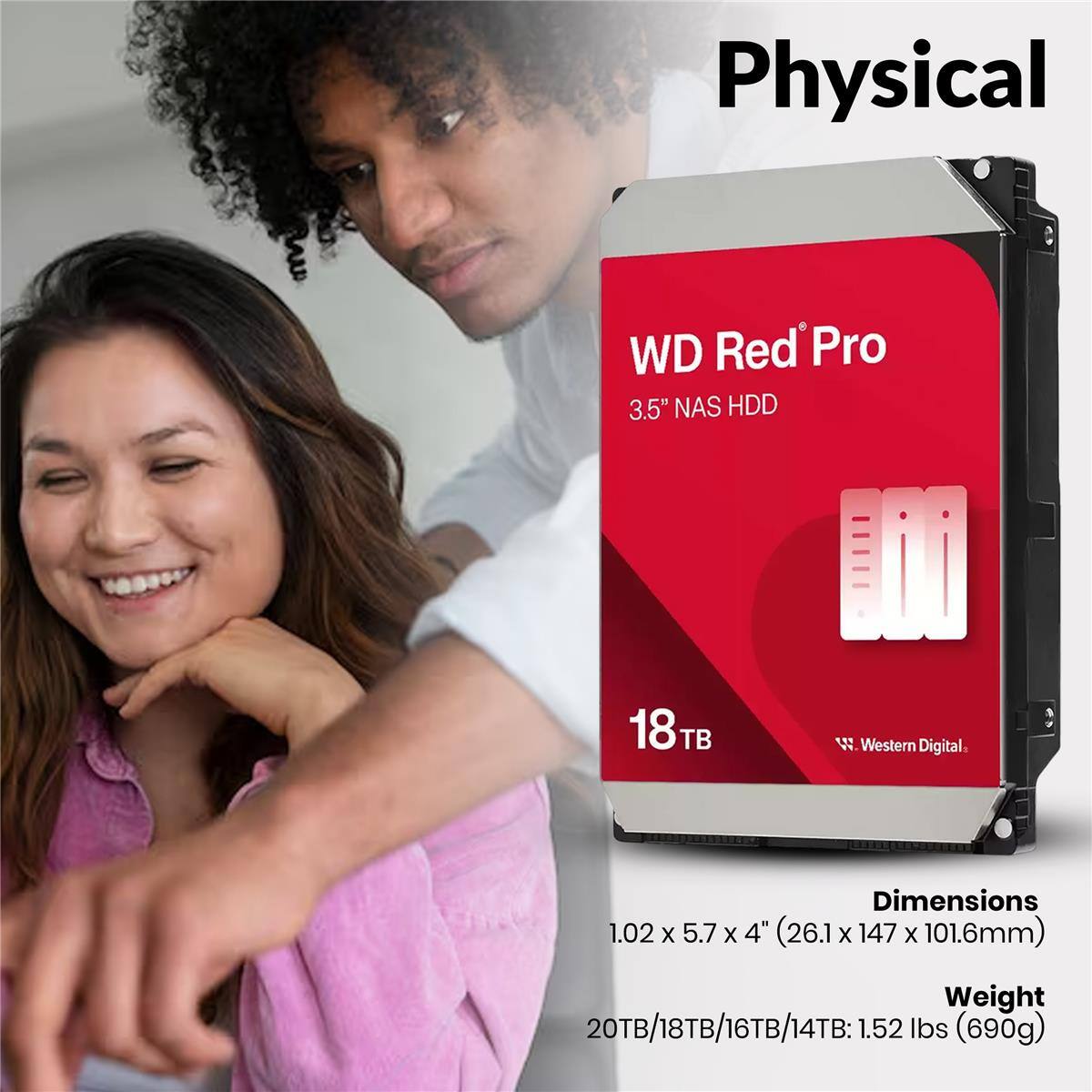 Physical WD Red Pro 3.5" NAS HDD 18TB W Western Digital. Dimensions 1.02 X 5.7 X 4" (26.1 x 147 X 101.6mm) Weight 20TB/18TB/16TB/14TB: 1.52 lbs (690g)