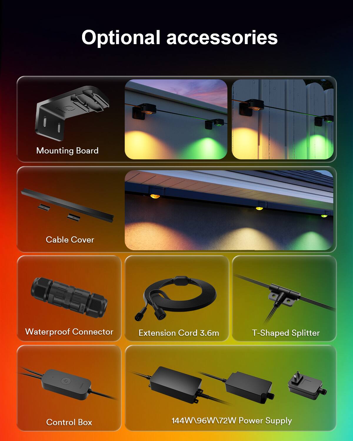 Optional accessories

- Mounting Board
- Cable Cover
- Waterproof Connector
- Extension Cord 3.6m
- T-Shaped Splitter
- Control Box
- 144W/96W/72W Power Supply
