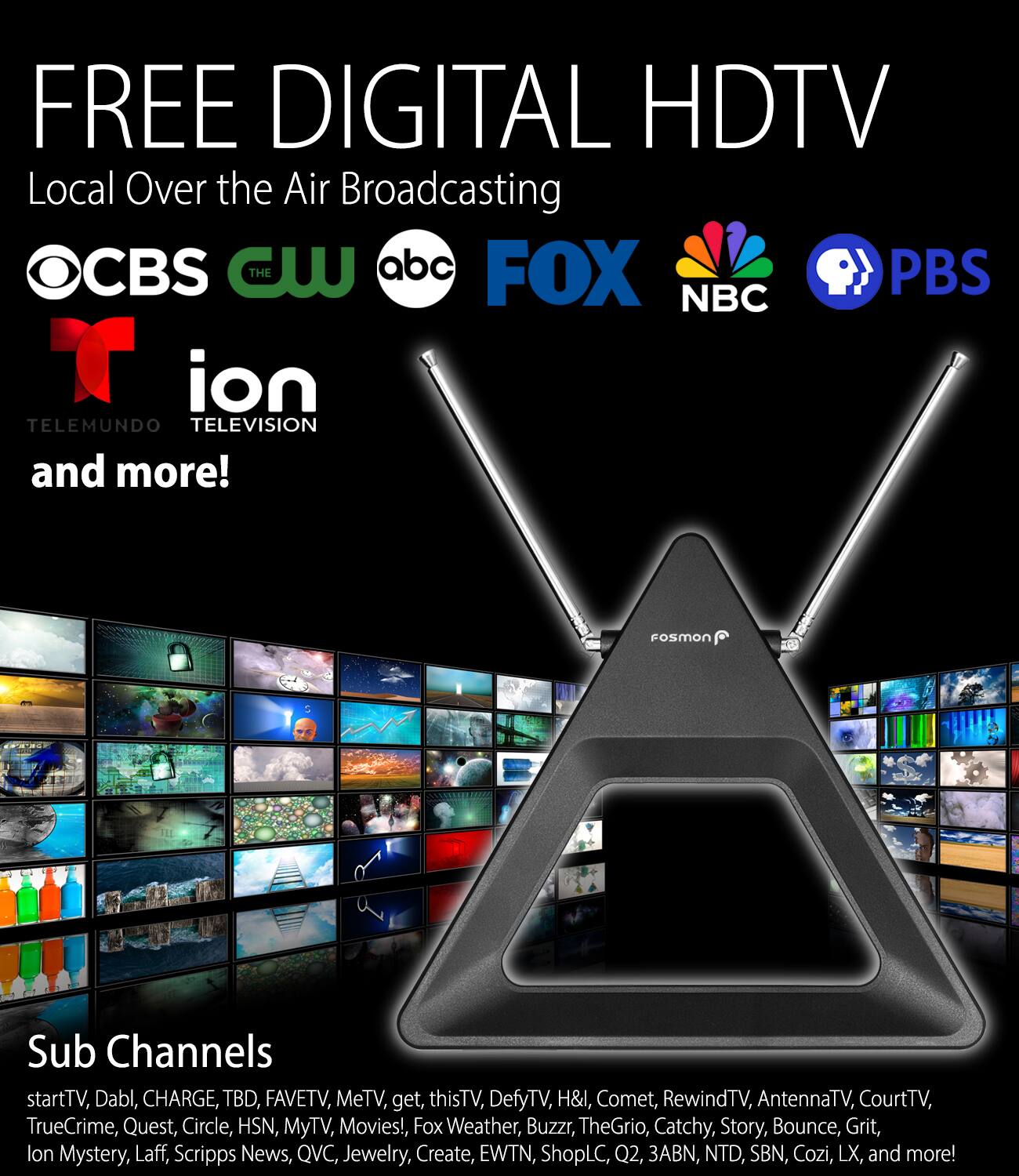 FREE DIGITAL HDTV  
Local Over the Air Broadcasting  
OCBS CW ABC FOX NBC PBS  
TELEMUNDO TELEVISION and more!  

Sub Channels  
startTV, Dabl, CHARGE, TBD, FAVETV, MeTV, get, thisTV, DefyTV, H&I, Comet, RewindTV, AntennaTV, CourtTV, TrueCrime, Quest, Circle, HSN, MyTV, Movies!, Fox Weather, Buzzr, TheGrio, Catchy, Story, Bounce, Grit, Ion Mystery, Laff, Scripps News, QVC, Jewelry, Create, EWTN, ShopLC, Q2, 3ABN, NTD, SBN, Cozi, LX, and more!