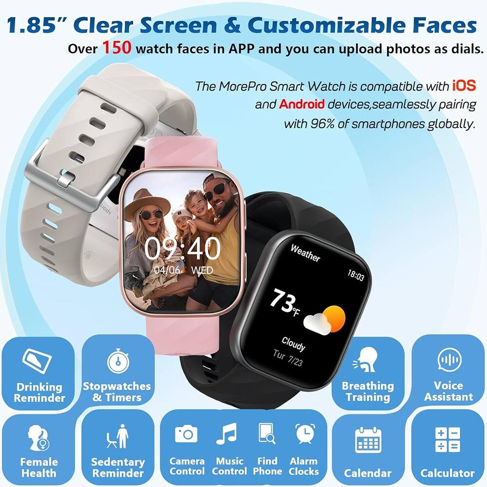 1.85" Clear Screen & Customizable Faces  
Over 150 watch faces in APP and you can upload photos as dials.  

The MorePro Smart Watch is compatible with iOS and Android devices, seamlessly pairing with 96% of smartphones globally.  

Features:  
- Drinking Reminder  
- Stopwatches & Timers  
- Female Health  
- Sedentary Reminder  
- Camera Control  
- Music Control  
- Find Phone  
- Alarm  
- Clocks  
- Calendar  
- Calculator  
- Weather  
- Breathing Training  
- Voice Assistant