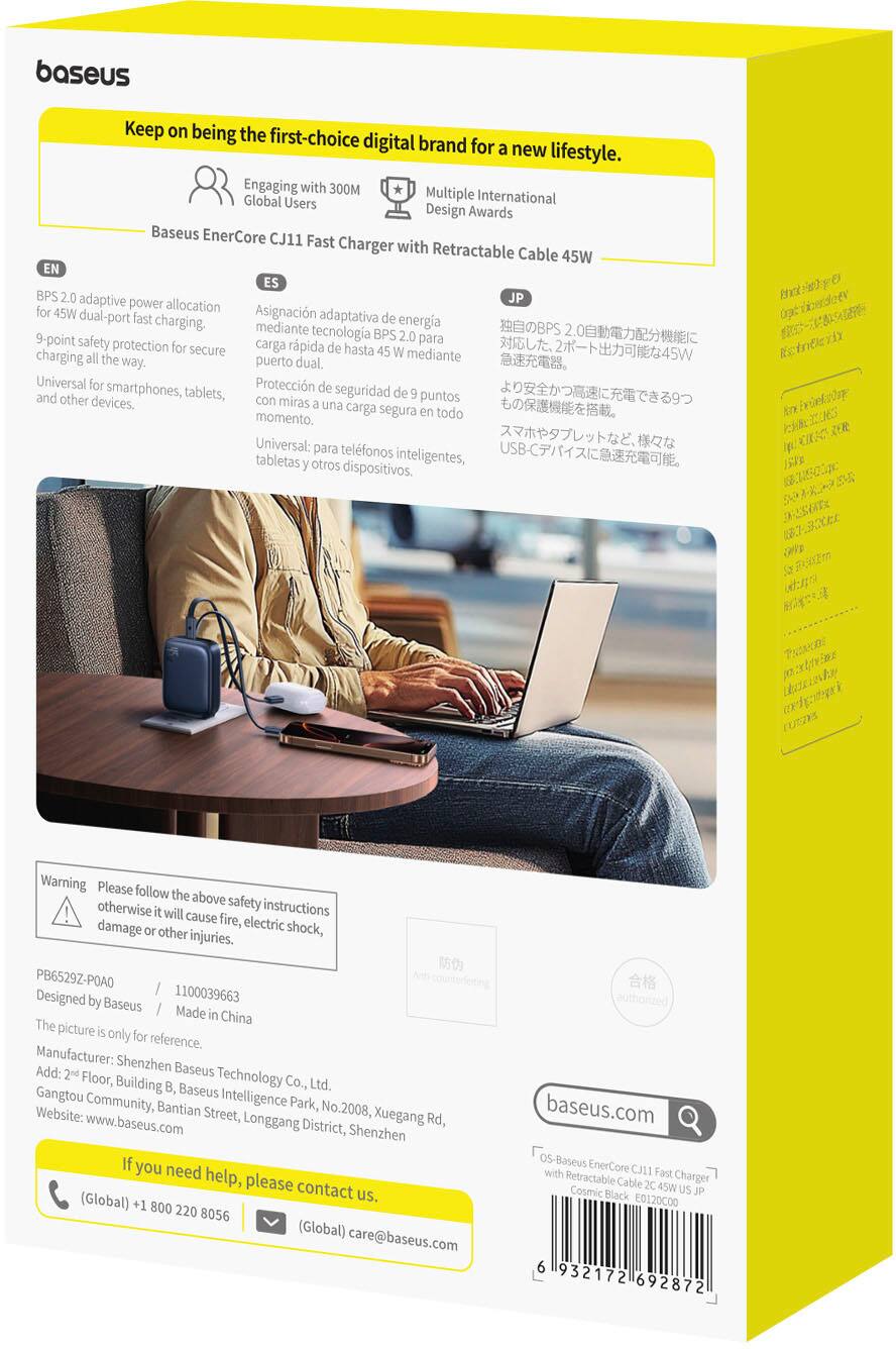 Baseus: Keep on being the first-choice digital brand for a new lifestyle. Engaging with 300M Multiple Global Users International Design Awards Baseus EnerCore CJ11 Fast Charger with Retractable Cable 45W EN ES BPS 2.0 adaptive JP power allocation for 45W dual Asignacin adaptativa de port fast charging energa mediante tecnologa BPS 9-point 2.0 para safety protection for secure carga rpida de hasta charging 45 W mediante all the way. puerto dual. Universal for Proteccin de and other smartphones, tablets, seguridad de 9 puntos devices. con miras a una carga segura en todo momento, Universal: para telfonos tabletas y otros inteligentes, dispositivos. ugccendoev Kctoteriy Warning Please follow the above otherwise it safety instructions | will cause fire, electric damage or other injuries. shock, PB6529Z-POAQ / 1100039663 Designed by Baseus / Made in China The picture is only for reference. Manufacturer: Shenzhen Add: 2nd Baseus Floor, Building B, Te