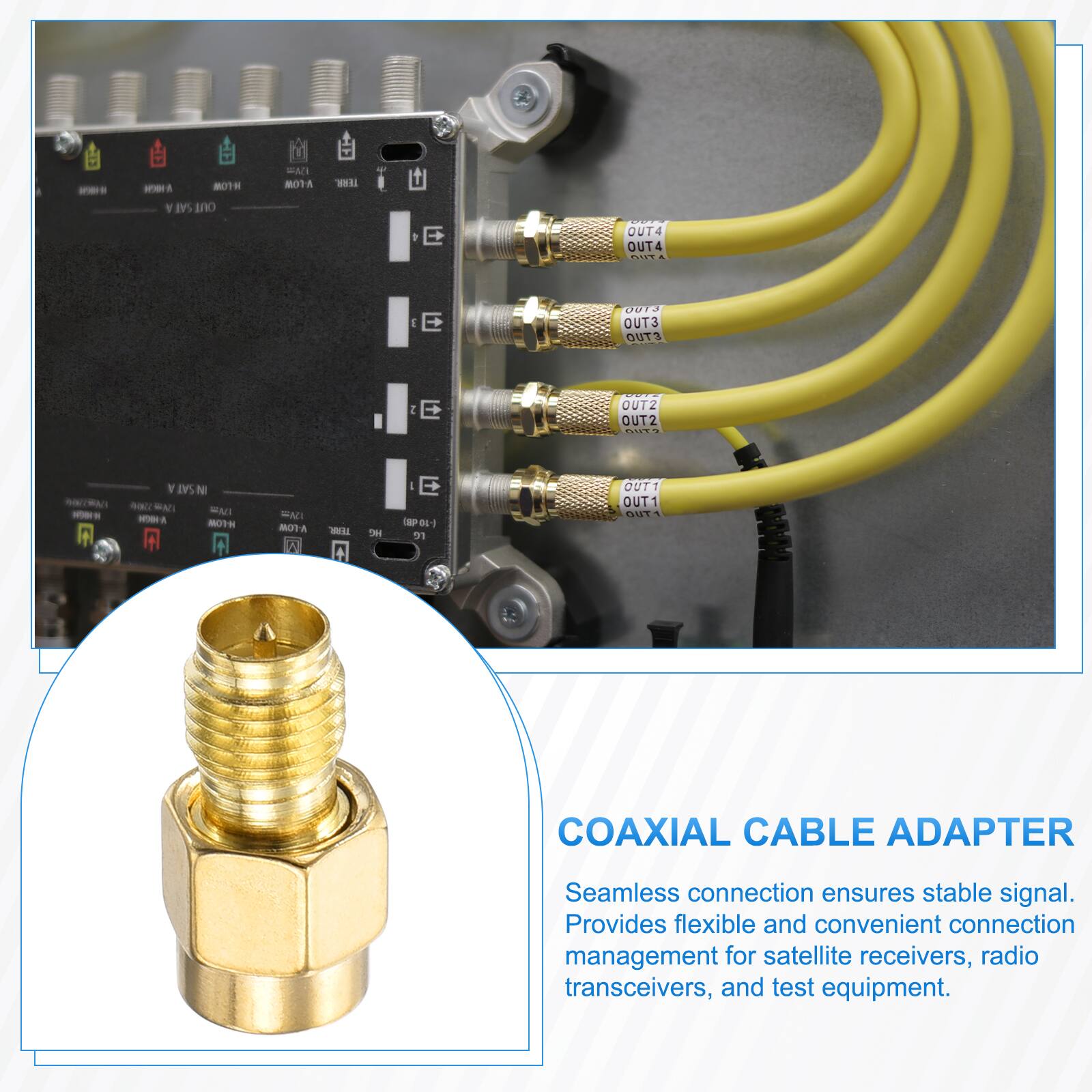 MOTH SAT OUT  
EMI MOTA  
TERR.  
OUT4 OUT4 OUT  
J E  
0013 OUT3 OUT3  
2 E  
OUT2 OUT2 OUT?  
SAT N  ENI WOR H-LOW  
FAT V-LOW I  
TEAR.  
we  
E (-10-dB) re  
OUT1 OUT1 OUT  
COAXIAL CABLE ADAPTER  
Seamless connection ensures stable signal. Provides flexible and convenient connection management for satellite receivers, radio transceivers, and test equipment.