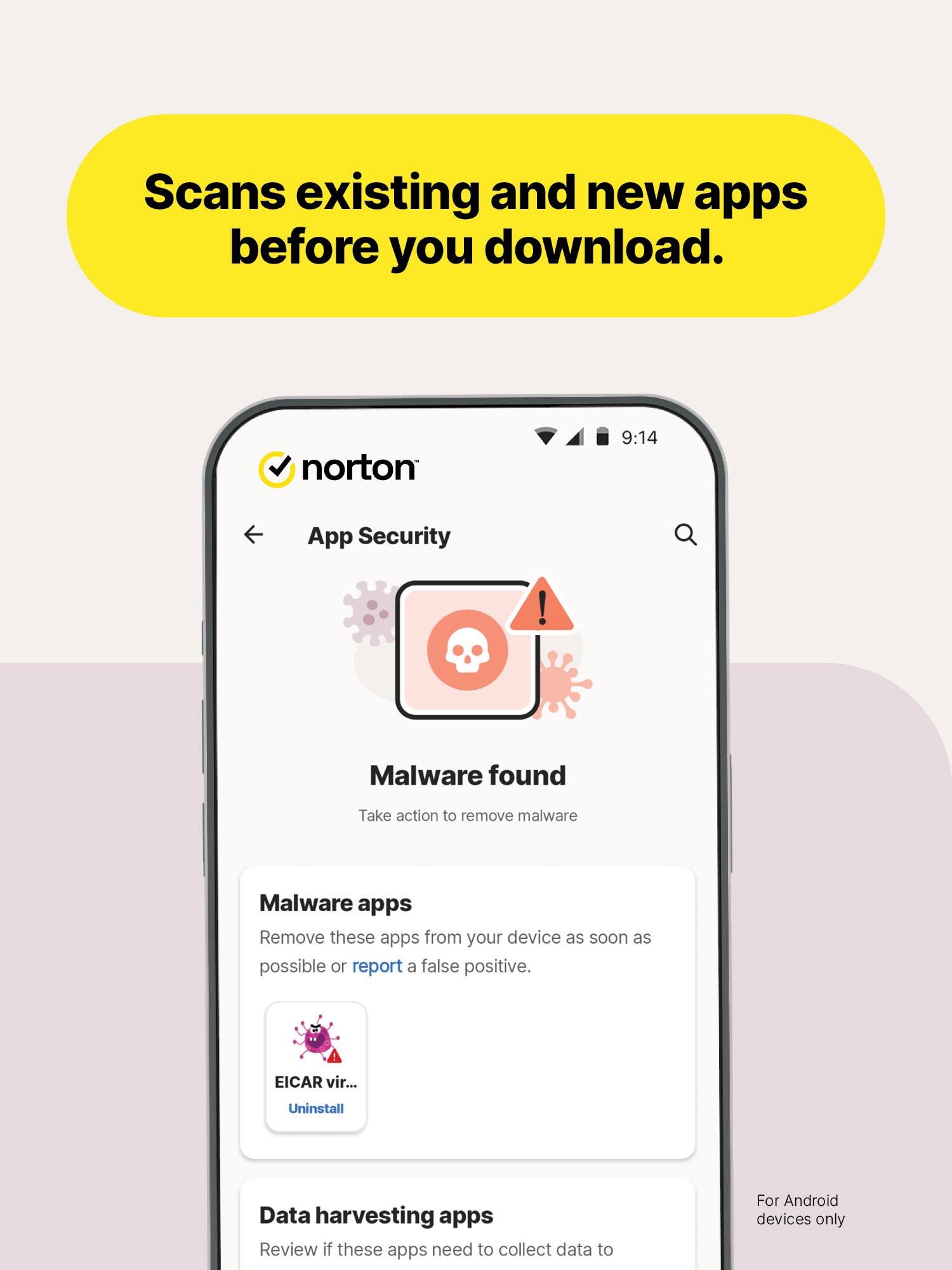 Scans existing and new apps before you download.

norton
9:14
App Security
!
Malware found
Take action to remove malware
Malware apps Remove these apps from your device as soon as possible or report a false positive.
EICAR vir...
Uninstall
Data harvesting apps Review if these apps need to collect data to
For Android devices only