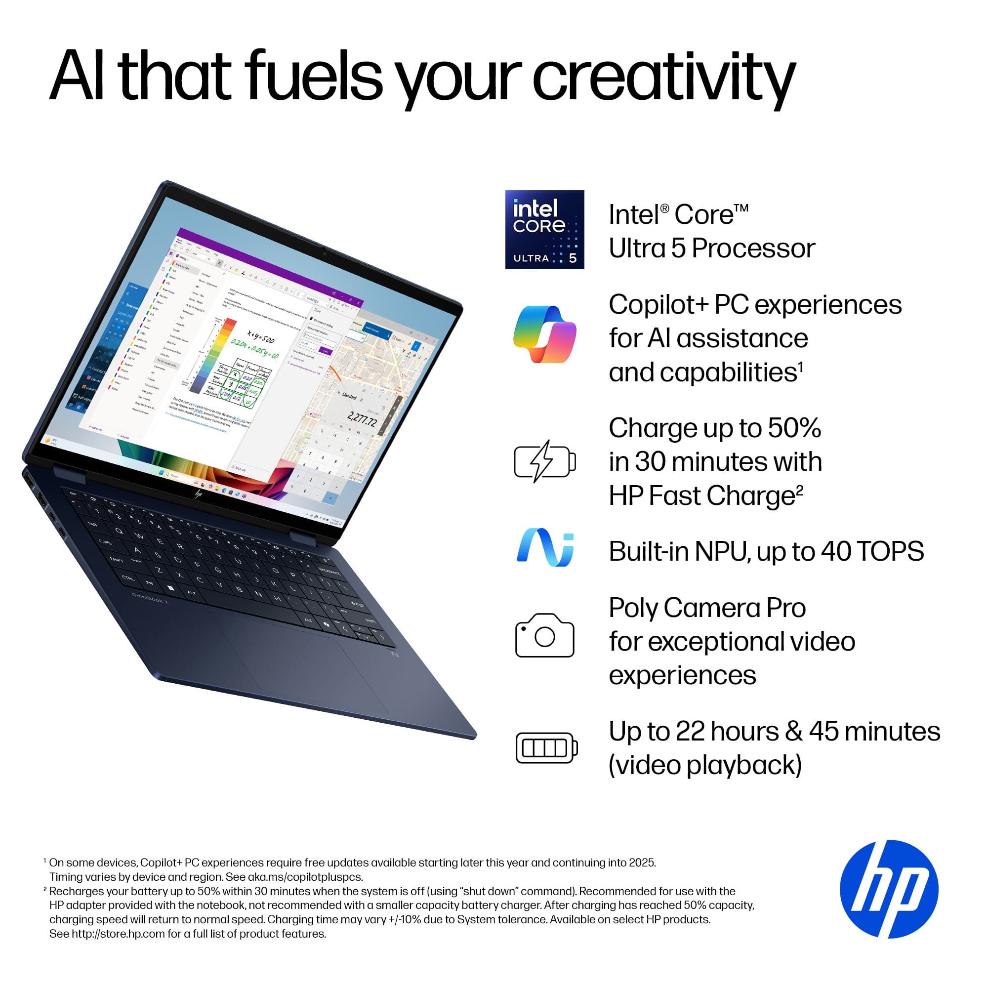 Al that fuels your creativity intel CORE ULTRA 5 Intel CoreM Ultra 5 Processor V 15 W & : i & . . 1 . 2 a - . - V % - S 9 2.277.72 Copilot+ PC experiences for AI assistance and capabilities1 Charge up to 50% in 30 minutes with HP Fast Charge2 Built-in NPU, up to 40 TOPS Poly Camera Pro for exceptional video experiences Up to 22 hours & 45 minutes (video playback) On some devices Copilot+ PC experiences require tree updates availlable starting ater this yeur and continuing into 2025 Timing vories by device and region See ckams/copillotpluspcs echarges your battery up to 50% within 30 minutes when the system is off (using "shut down command). Recommended for Pue with the HP adapter provided with the notebook not recommended with smaller capacity battery charger After charging has reached 50% copacity. charging speed will return to normal speed. Charging time may vory 1-10% due to System tolerance. Available Cn select 4 products. See <http://www.hp.com/go/copilot>