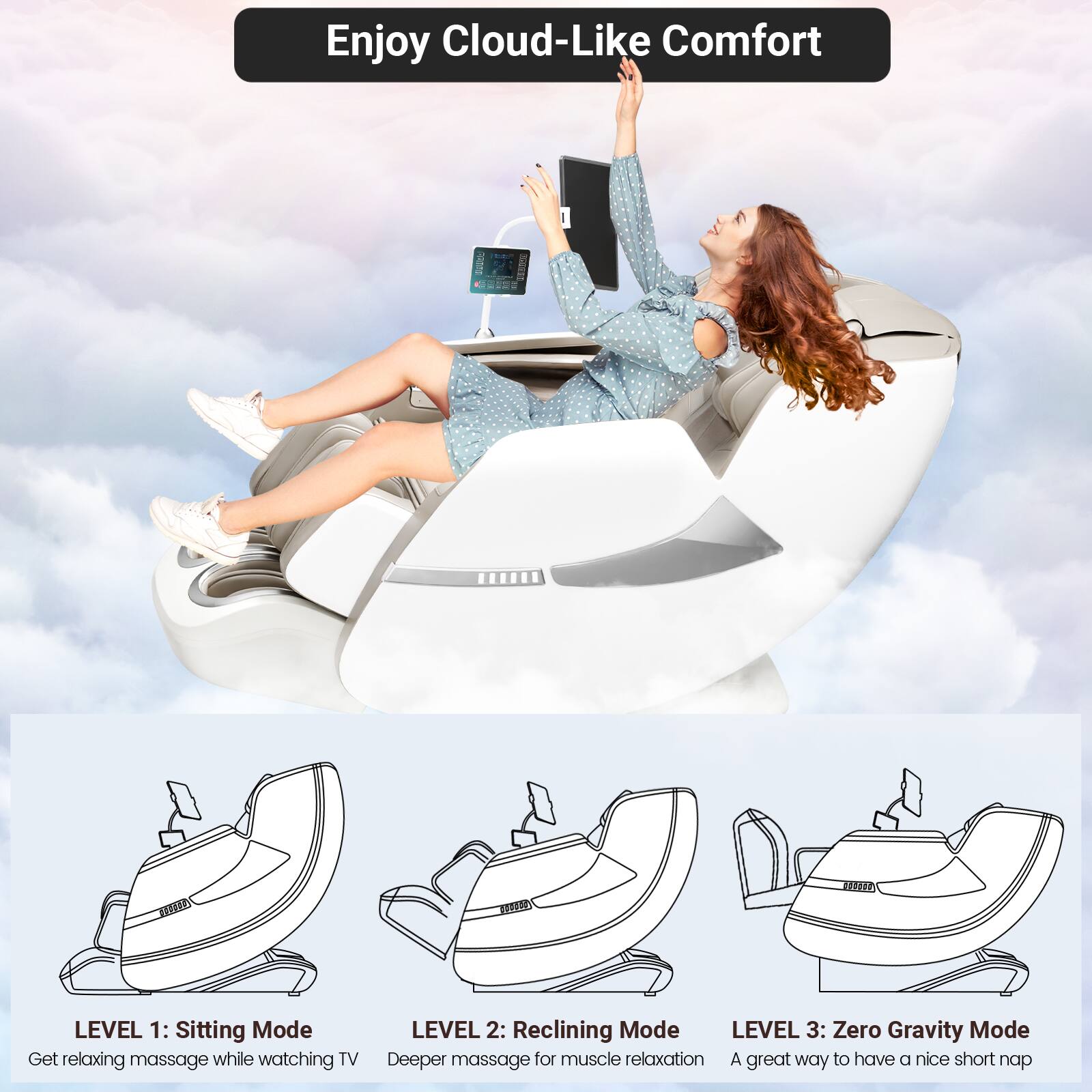Enjoy Cloud-Like Comfort

LEVEL 1: Sitting Mode  
Get relaxing massage while watching TV

LEVEL 2: Reclining Mode  
Deeper massage for muscle relaxation

LEVEL 3: Zero Gravity Mode  
A great way to have a nice short nap