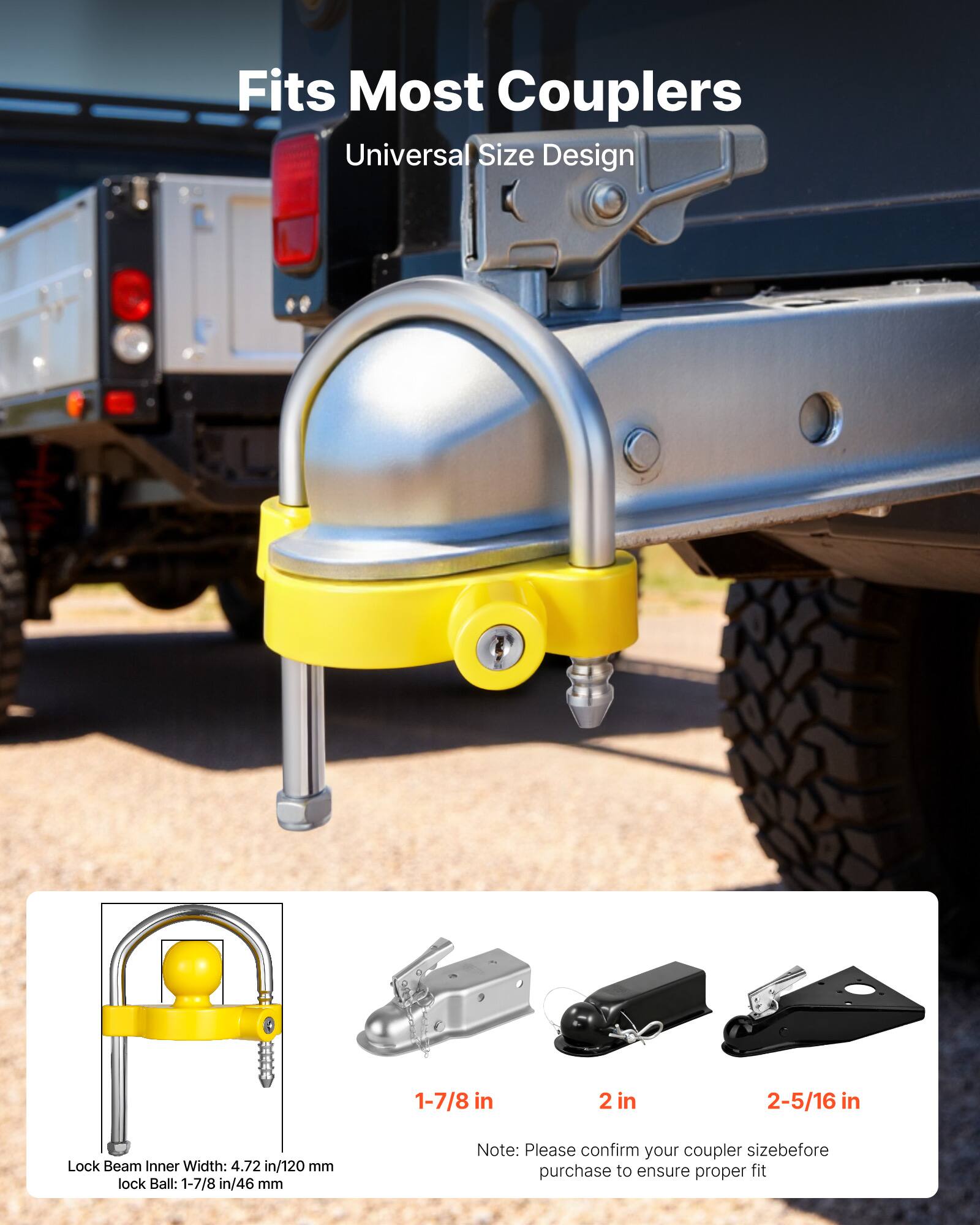 Fits Most Couplers  
Universal Size Design  

1-7/8 in  
2 in  
2-5/16 in  

Lock Beam Inner Width: 4.72 in/120 mm  
Lock Ball: 1-7/8 in/46 mm  

Note: Please confirm your coupler size before purchase to ensure proper fit
