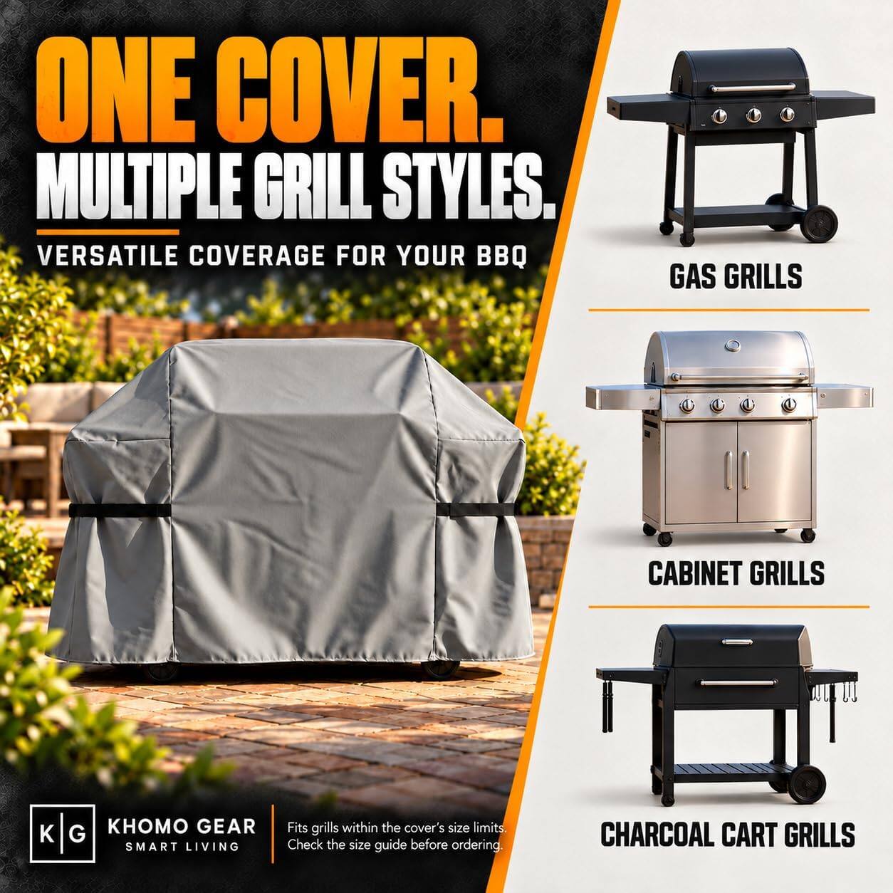 ONE COVER.  
MULTIPLE GRILL STYLES.  
VERSATILE COVERAGE FOR YOUR BBQ  

GAS GRILLS  
CABINET GRILLS  
CHARCOAL CART GRILLS  

KHOMO GEAR  
SMART LIVING  

Fits grills within the cover's size limits.  
Check the size guide before ordering.