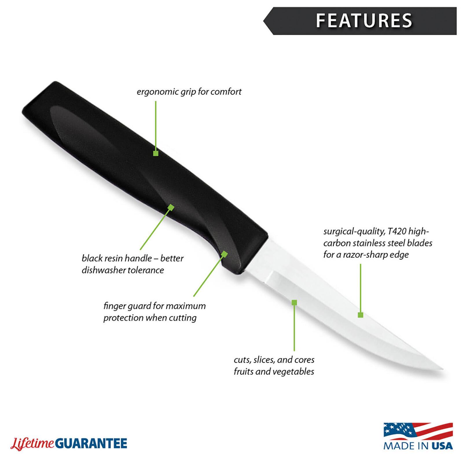FEATURES
- Ergonomic grip for comfort
- Black resin handle – better dishwasher tolerance
- Surgical-quality, T420 high-carbon stainless steel blades for a razor-sharp edge
- Finger guard for maximum protection when cutting
- Cuts, slices, and cores fruits and vegetables
- Lifetime GUARANTEE
- MADE IN USA
