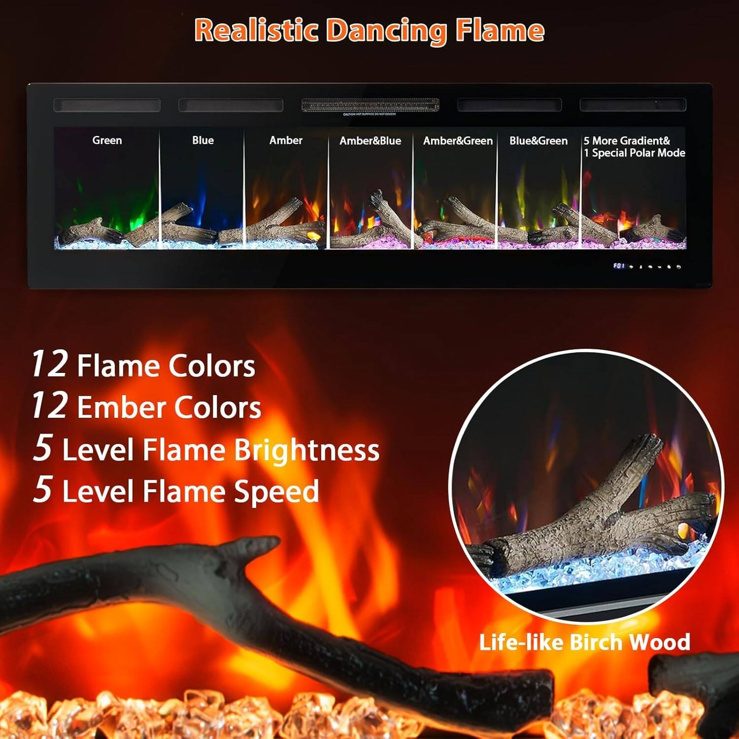 Realistic Dancing Flame

- Green
- Blue
- Amber
- Amber&Blue
- Amber&Green
- Blue&Green
- 5 More Gradient& 1 Special Polar Mode

12 Flame Colors  
12 Ember Colors  
5 Level Flame Brightness  
5 Level Flame Speed  

Life-like Birch Wood