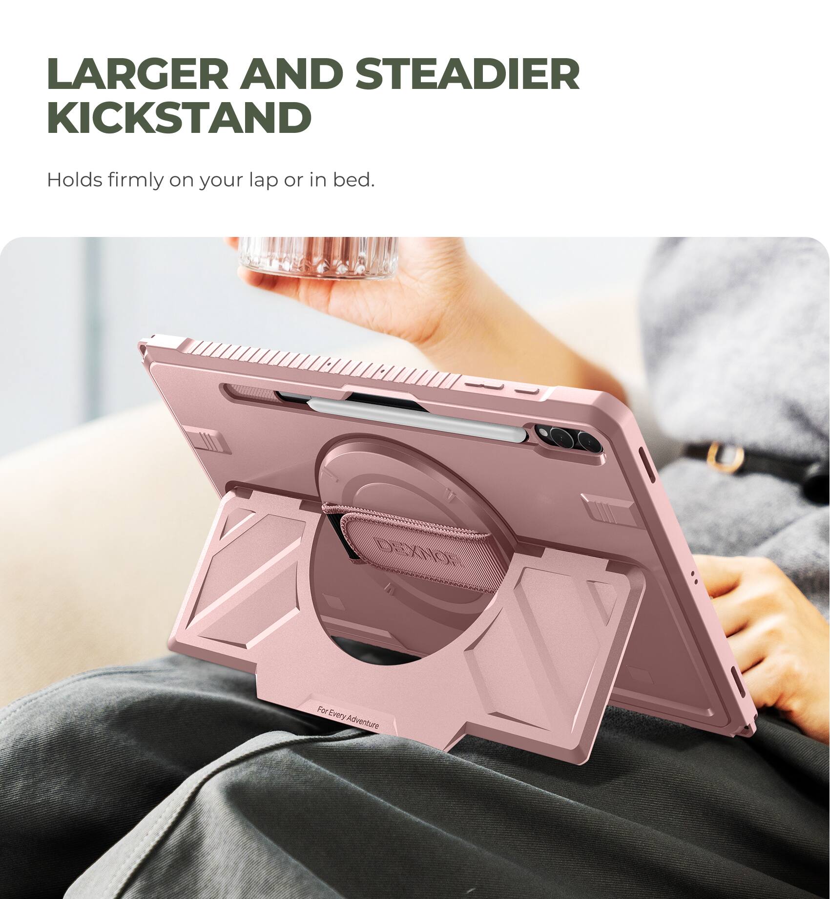 LARGER AND STEADIER KICKSTAND  
Holds firmly on your lap or in bed.  
DEXNON For Every Adventure