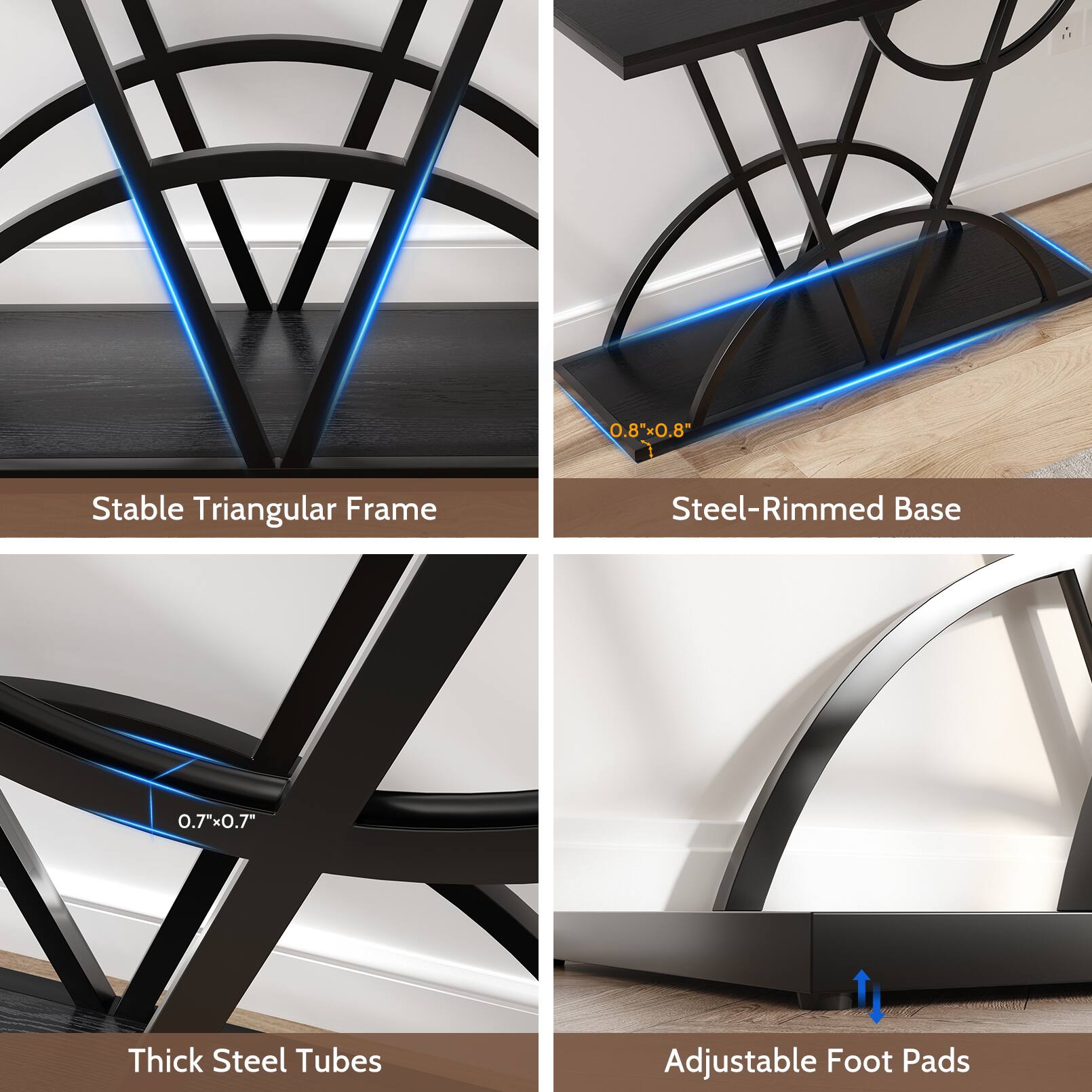 0.8"x0.8" Stable Triangular Frame  
Steel-Rimmed Base  
0.7"x0.7" Thick Steel Tubes  
Adjustable Foot Pads