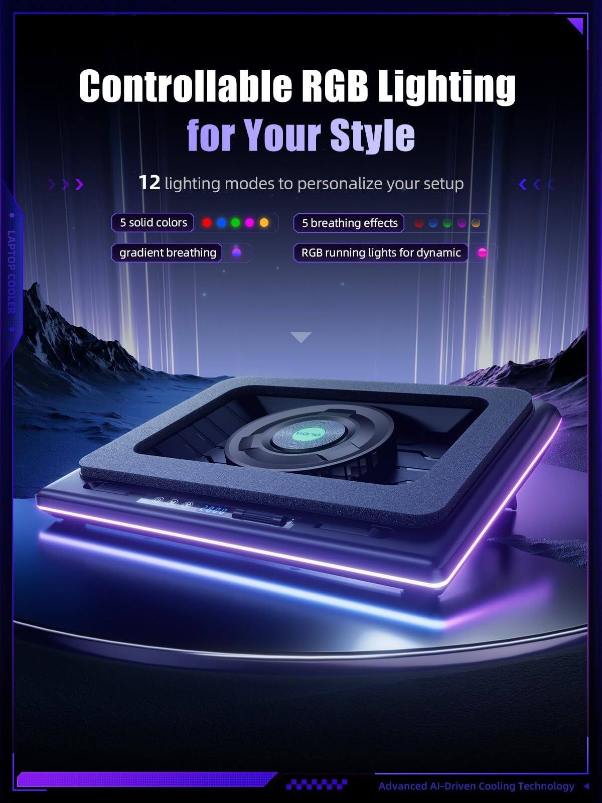 Controllable RGB Lighting for Your Style  
12 lighting modes to personalize your setup  
5 solid colors  
gradient breathing  
5 breathing effects  
RGB running lights for dynamic  
Advanced AI-Driven Cooling Technology