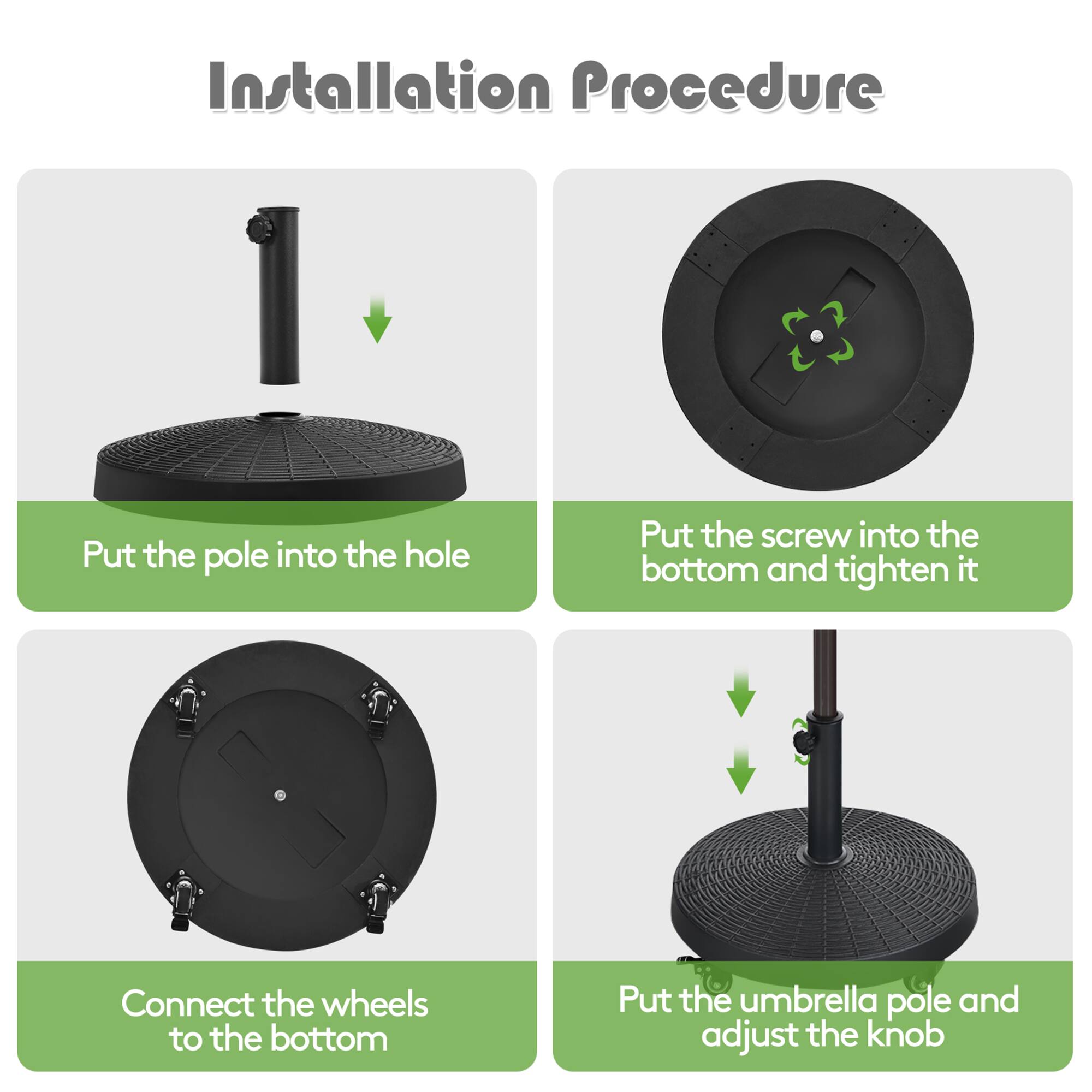 Installation Procedure

1. Put the pole into the hole
2. Put the screw into the bottom and tighten it
3. Connect the wheels to the bottom
4. Put the umbrella pole and adjust the knob