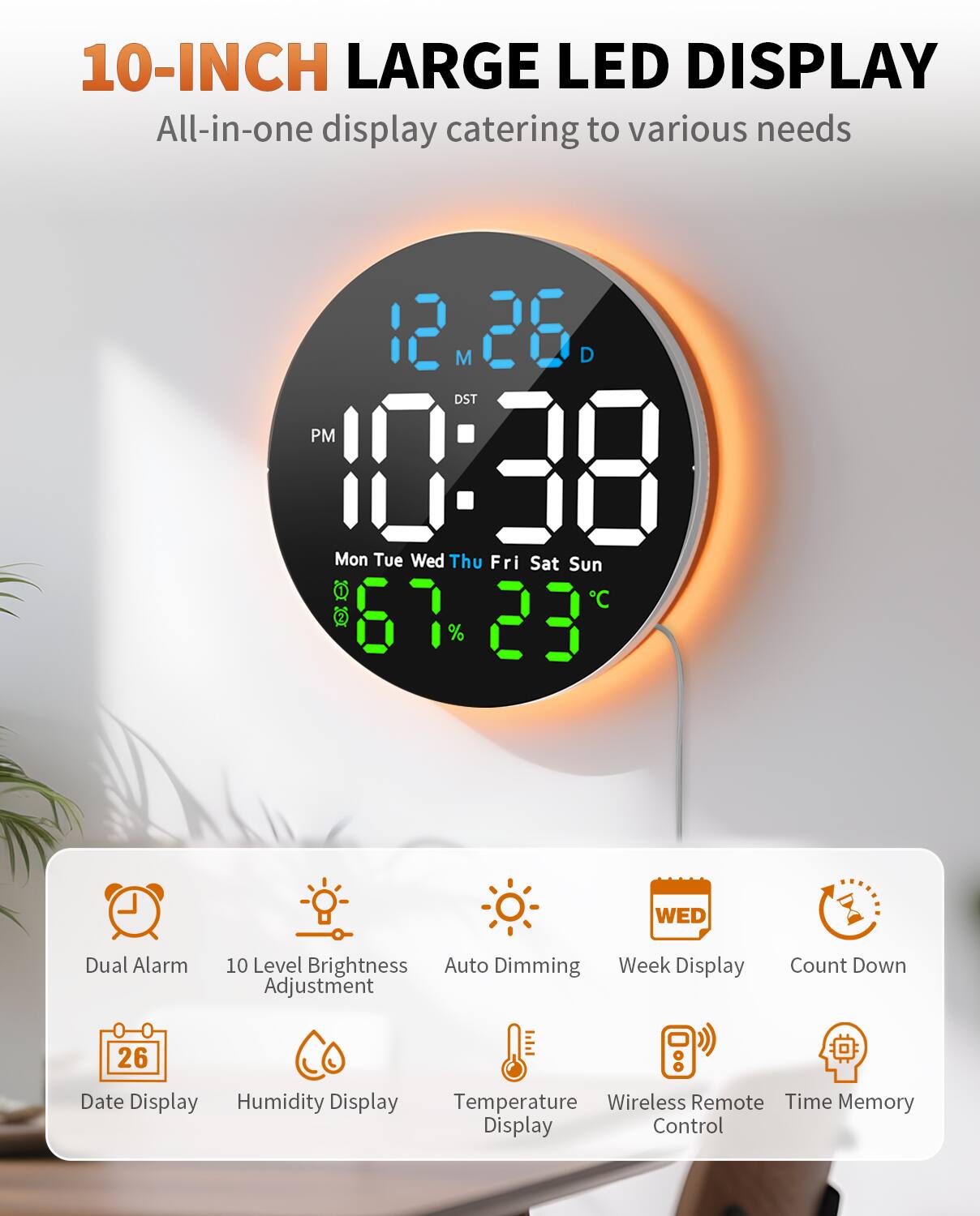10-INCH LARGE LED DISPLAY  
All-in-one display catering to various needs  

- 12 M 26 D  
- 10:38 PM  
- Mon Tue Wed Thu Fri Sat Sun  
- C 67 23  
- Dual Alarm  
- WED  
- Level Brightness  
- Auto Dimming  
- Week Display  
- Adjustment  
- Count Down  
- Date Display  
- Humidity Display  
- Temperature  
- Wireless Remote  
- Time Memory  
- Display Control