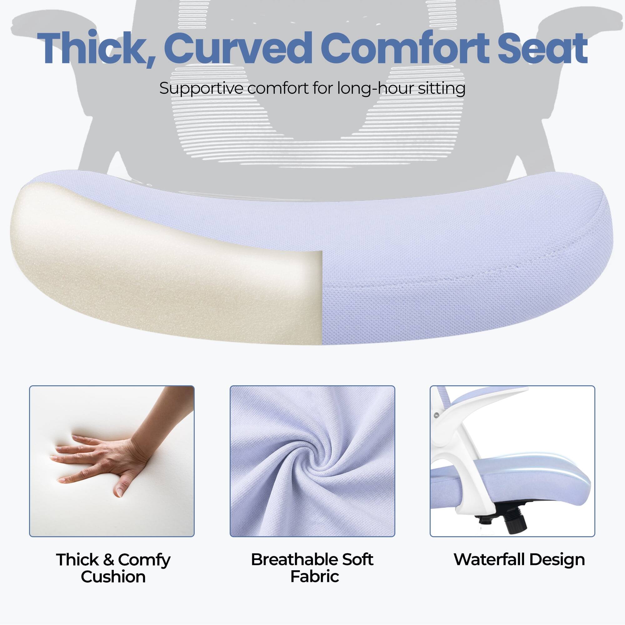 Thick, Curved Comfort Seat  
Supportive comfort for long-hour sitting  

- Thick & Comfy Cushion  
- Breathable Soft Fabric  
- Waterfall Design