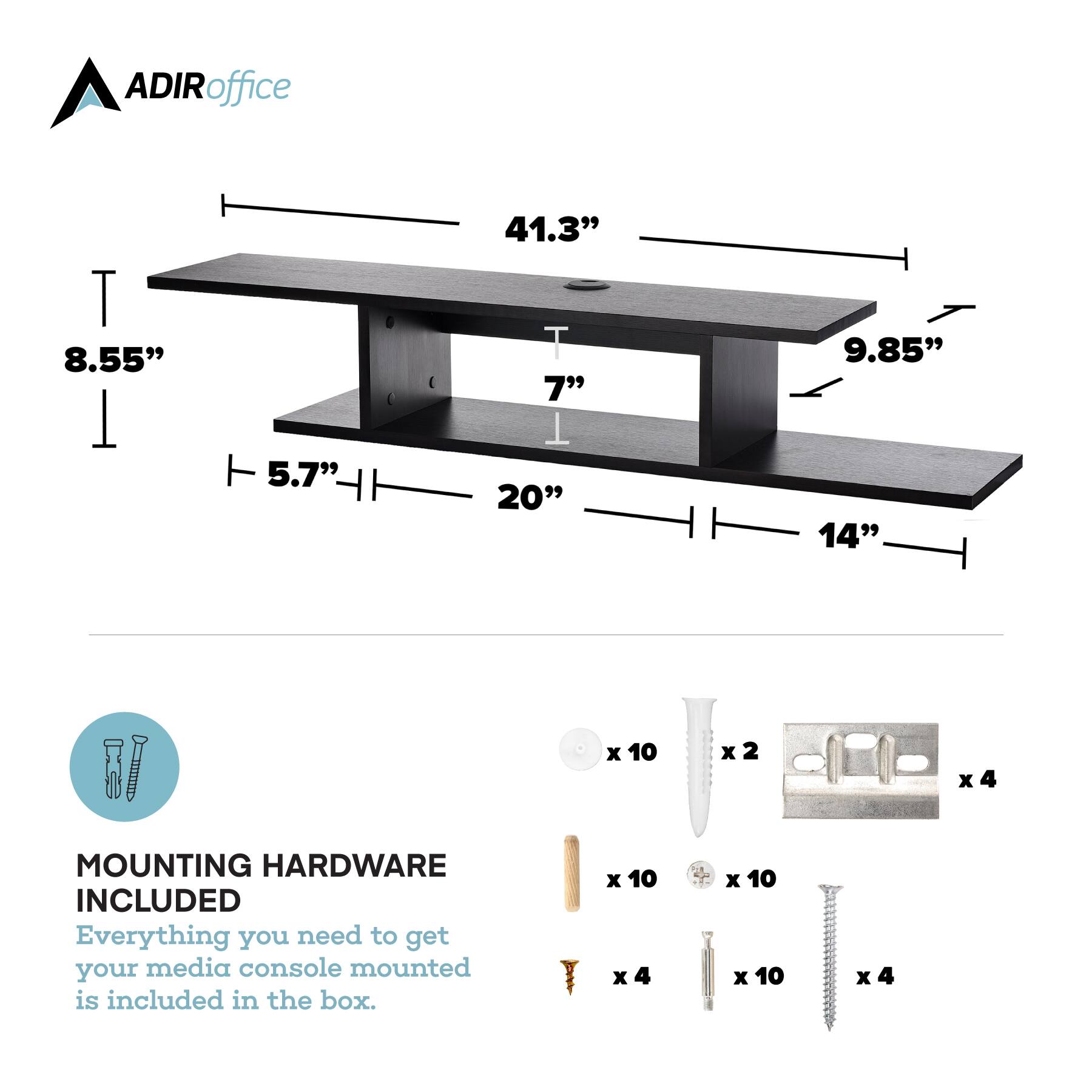 ADIRoffice T 8.55" 5.7" 41.3" T T 7" 1 20" 9.85" 14" x 10 x 2 x4 x MOUNTING HARDWARE INCLUDED Everything you need to get your media console mounted is included in the box. x 10 x 4 x 10 x 10 x x4