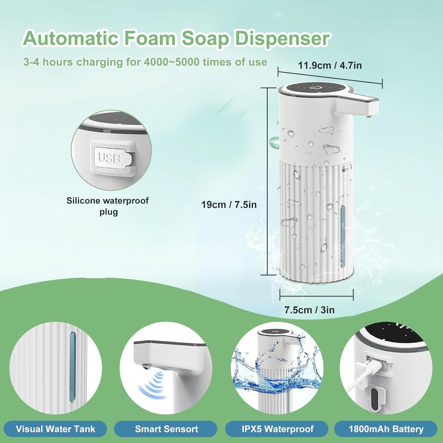 Automatic Foam Soap Dispenser  
3-4 hours charging for 4000~5000 times of use  
11.9cm / 4.7in  
USB Silicone waterproof plug  
19cm / 7.5in  
7.5cm / 3in  
Visual Water Tank  
Smart Sensor  
IPX5 Waterproof  
1800mAh Battery