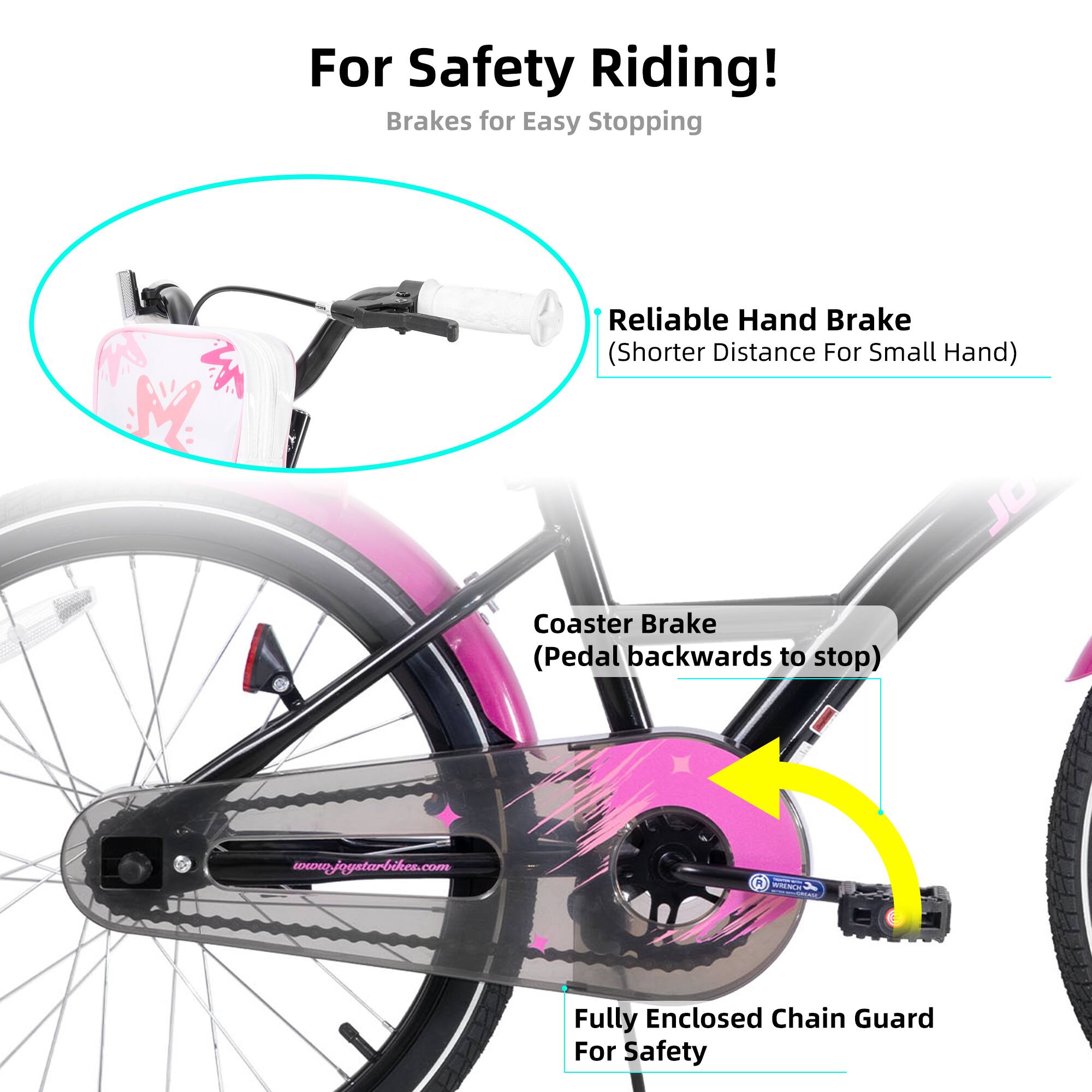 For Safety Riding!  
Brakes for Easy Stopping  

- Reliable Hand Brake (Shorter Distance For Small Hand)  
- Coaster Brake (Pedal backwards to stop)  
- Fully Enclosed Chain Guard For Safety  

www.joystarbikes.com