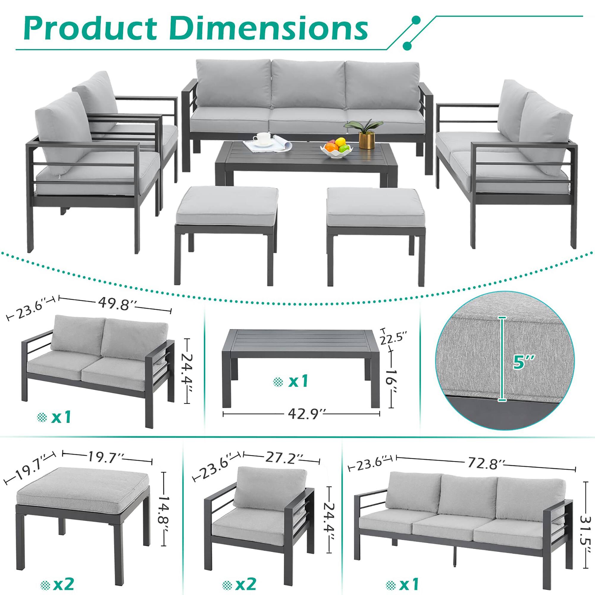 Product Dimensions

- Sofa: 49.8" W x 23.6" D x 24.4" H x1
- Coffee Table: 42.9" W x 22.5" D x 16" H x1
- Ottoman: 19.7" W x 19.7" D x 14.8" H x2
- Armchair: 27.2" W x 23.6" D x 24.4" H x2
- Cushion Thickness: 5" x1
- Overall Length: 72.8" x1
- Overall Width: 31.5" x1