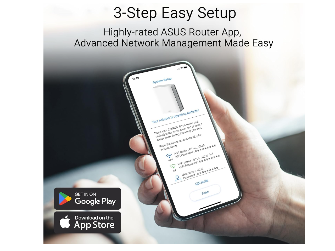 3-Step Easy Setup  
Highly-rated ASUS Router App, Advanced Network Management Made Easy  

11:48  
System Setup  
Your network is operating perfectly!  

Place your ZenWiFi B110 router and at least 1 node(s) in the same room during the setup process. Keep the power on and standby for system setup.  

WiFi Name: B110_ASUS_Jot  
WiFi Password: **********  
WiFi Name: B110_ASUS_Jot  
WiFi Password: **********  
Username: ASUS  
Password: **********  

LED Guide  
Finish  

GET IN ON Google Play  
Download on the App Store