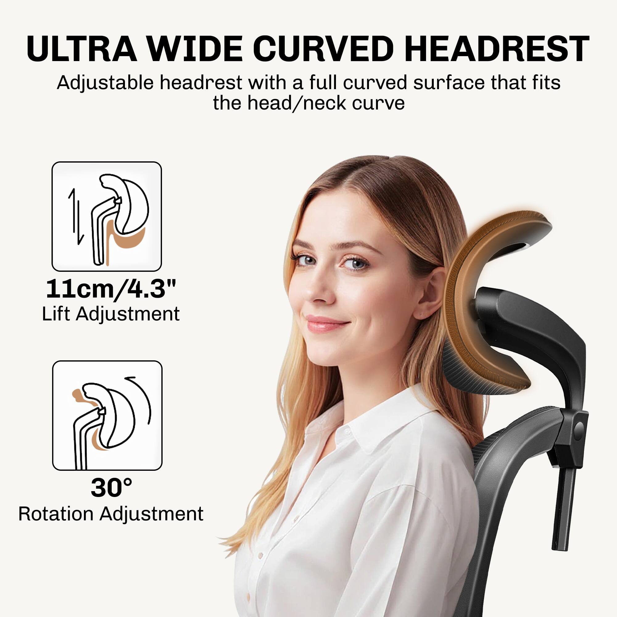 ULTRA WIDE CURVED HEADREST  
Adjustable headrest with a full curved surface that fits the head/neck curve  

11cm/4.3" Lift Adjustment  
30° Rotation Adjustment