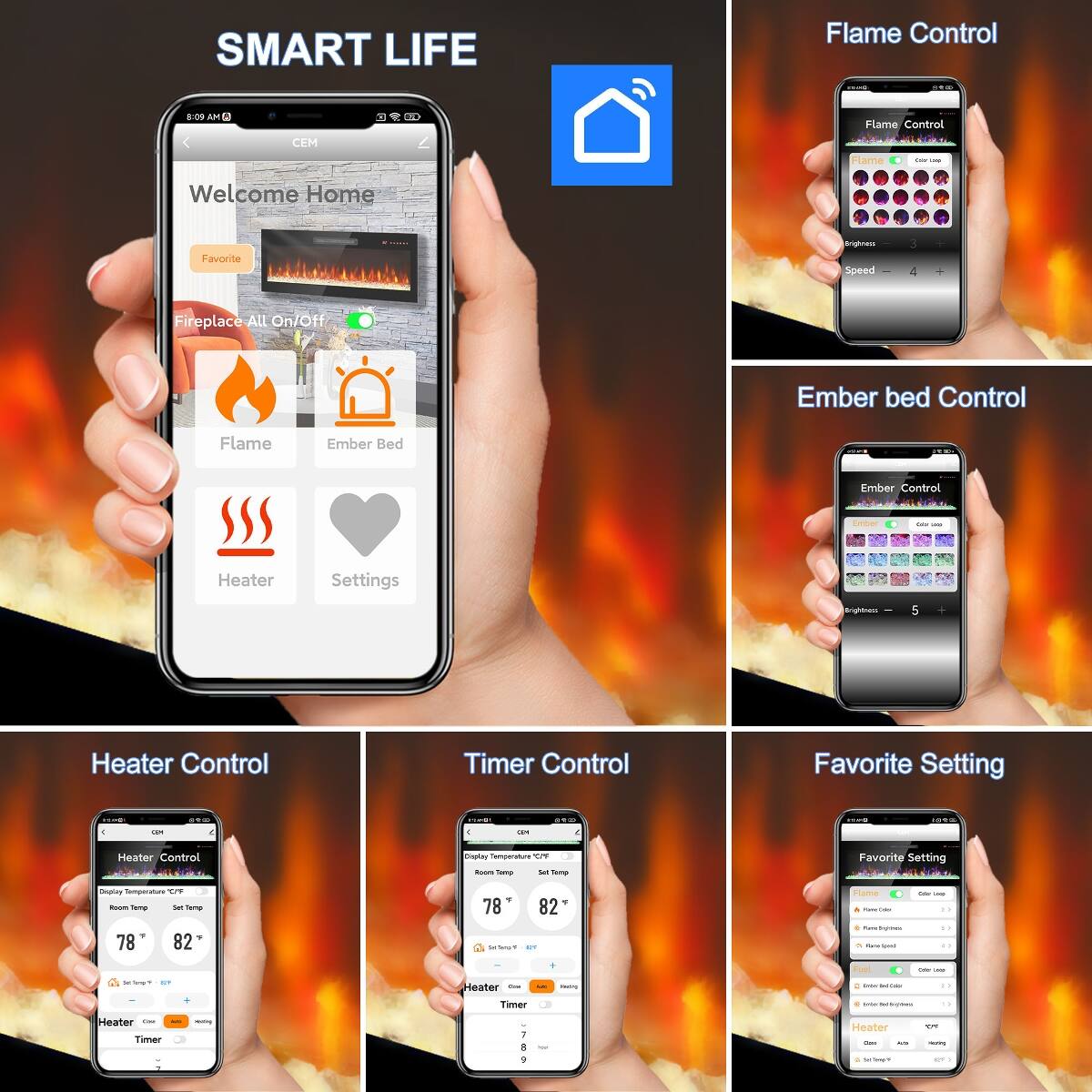SMART LIFE

Flame Control Quisers 2100
8:09 AM

Flame Control Flame they Less
Welcome Home
Favorite
Brightness Speed 
3
Fireplace All On/Off
Ember Bed Control
Flame
Ember Bed
Ember Control
Ember
-
Heater
Settings
Grightnact
5
Heater Control
Timer Control
Favorite Setting
100
69.00
5454
sto
1000
18
0
C
CAR
Heater Control
Display Temperature  Room Temp SAT Temp
Favorite Setting
Display Temperature C/P Room Temp Set Temp ? 78 82
78 82  of
Flame Feature - Ture Brightness - KaleOped
- - 1) 13
1
Fool
Coke -
JanJingamy.com c B2F
Com Heater
F
DOOCHE
: Cagos - Calor
Timer
- Selvones may's
Heater Care Timer
cashings
7
Total
Heater - ACT
100% meeting
9
15 - -
H 3
