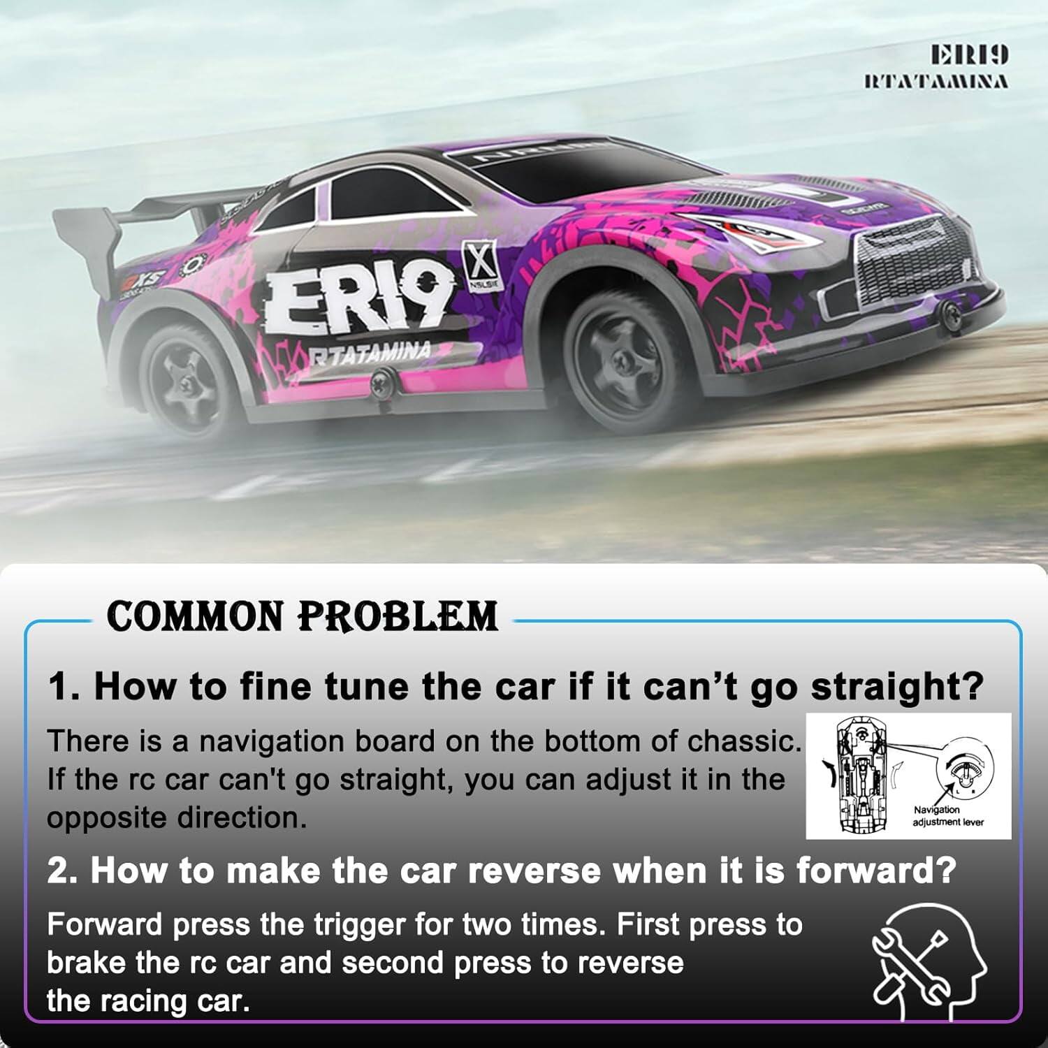 **ERI9 RTATAMINA**

**COMMON PROBLEM**

1. **How to fine tune the car if it can't go straight?**
   - There is a navigation board on the bottom of the chassis. If the rc car can't go straight, you can adjust it in the opposite direction.

2. **How to make the car reverse when it is forward?**
   - Forward press the trigger for two times. First press to brake the rc car and second press to reverse the racing car.