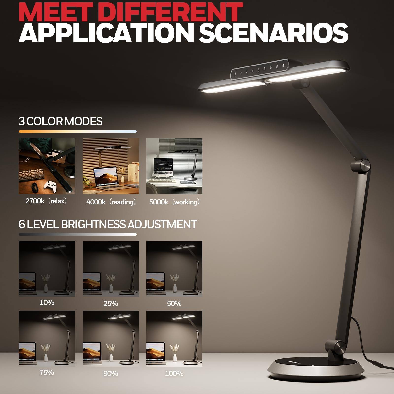 MEET DIFFERENT APPLICATION SCENARIOS

3 COLOR MODES
2700k (relax)
4000k (reading)
5000k (working)
6 LEVEL BRIGHTNESS ADJUSTMENT
10% 25% 50% 75% 90% 100%