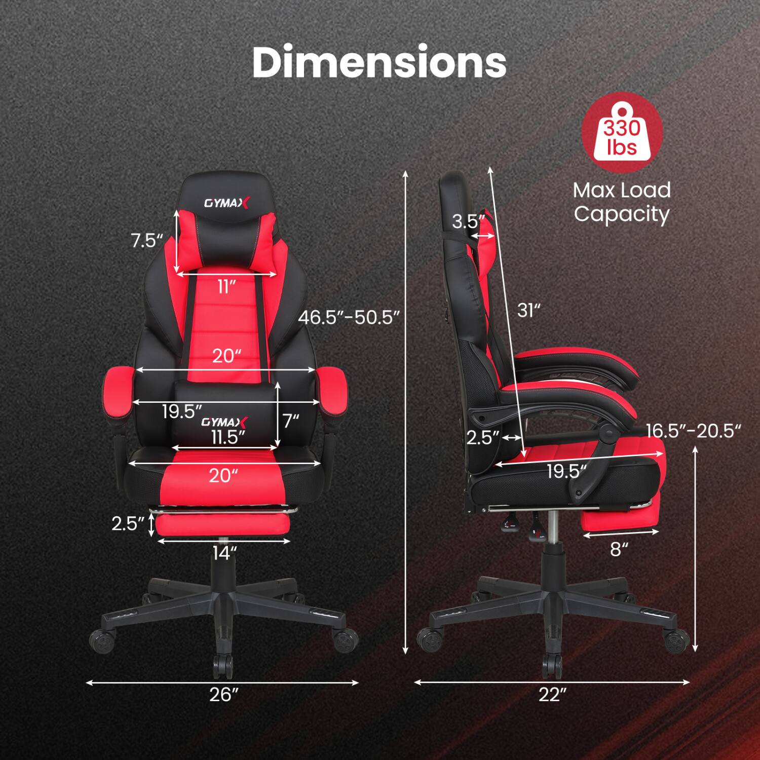 Dimensions  
330 lbs  
7.5"  
GYMAX  
3.5"  
Max Load Capacity  
11"  
46.5"-50.5"  
31"  
20"  
19.5"  
GYMA) 11.5"  
7"  
2.5"  
16.5"-20.5"  
20"  
19.5"  
2.5"  
14"  
8"  
26"  
22"
