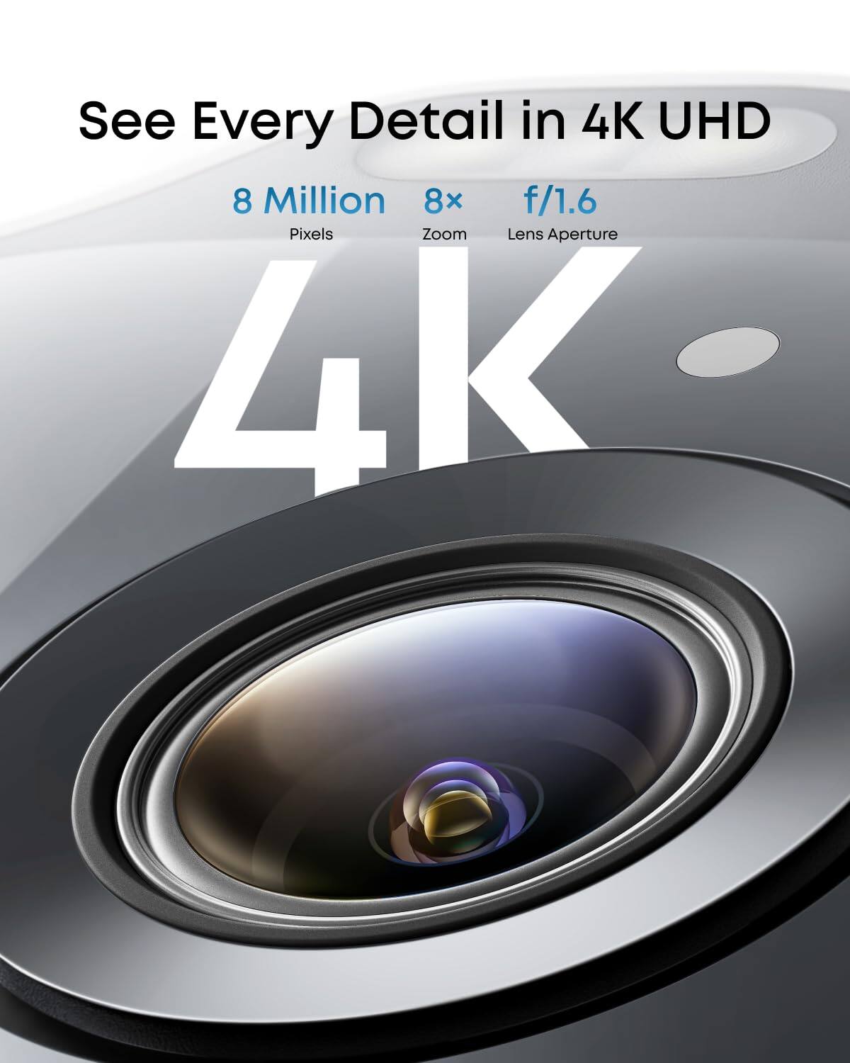 See Every Detail in 4K UHD

8 Million Pixels  
8x Zoom  
f/1.6 Lens Aperture