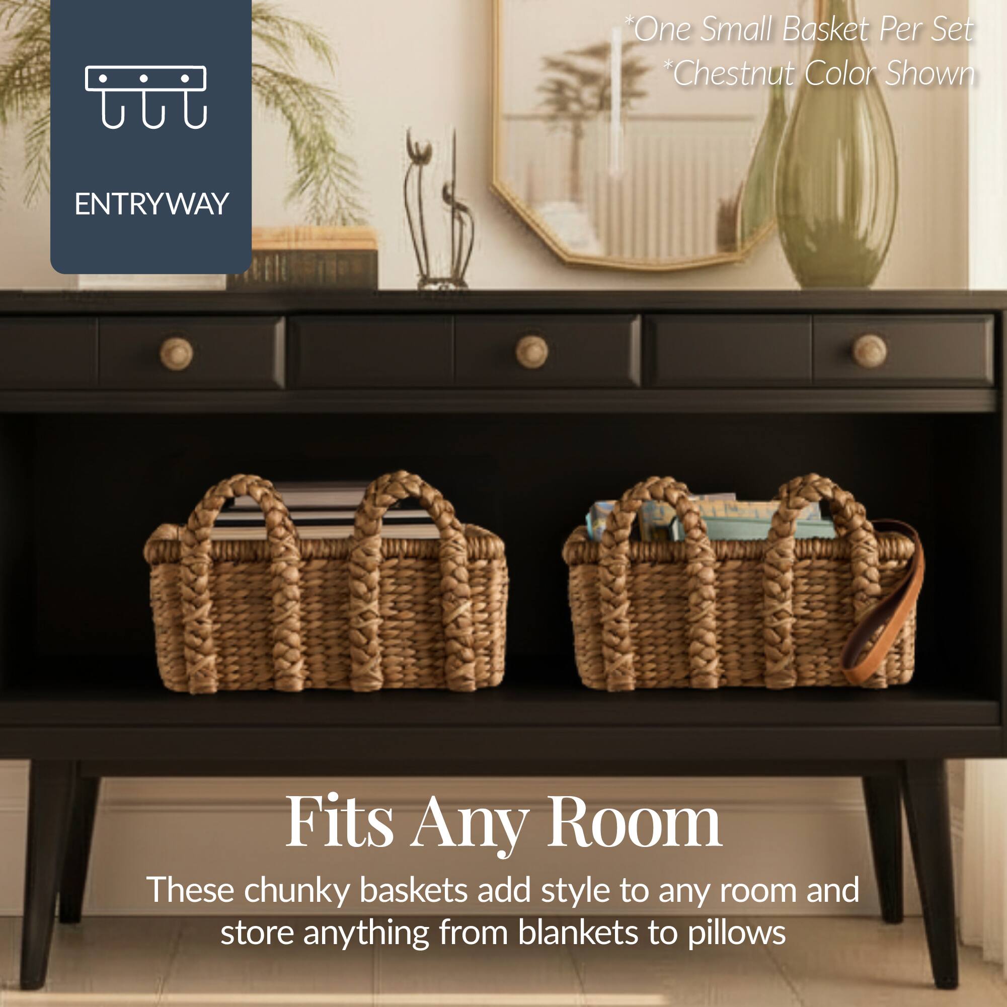 One Small Basket Per Set *Chestnut Color Shown

ENTRYWAY

Fits Any Room

These chunky baskets add style to any room and store anything from blankets to pillows