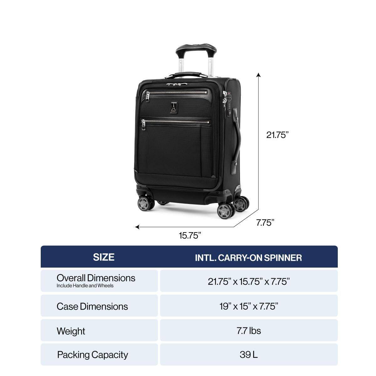 M  
21.75" 15.75" 7.75"  
SIZE  
INTL. CARRY-ON SPINNER  
Overall Dimensions Include Handle and Wheels  
21.75" X 15.75" X 7.75"  
Case Dimensions  
19" X 15" X 7.75"  
Weight  
7.7 lbs  
Packing Capacity  
39 L