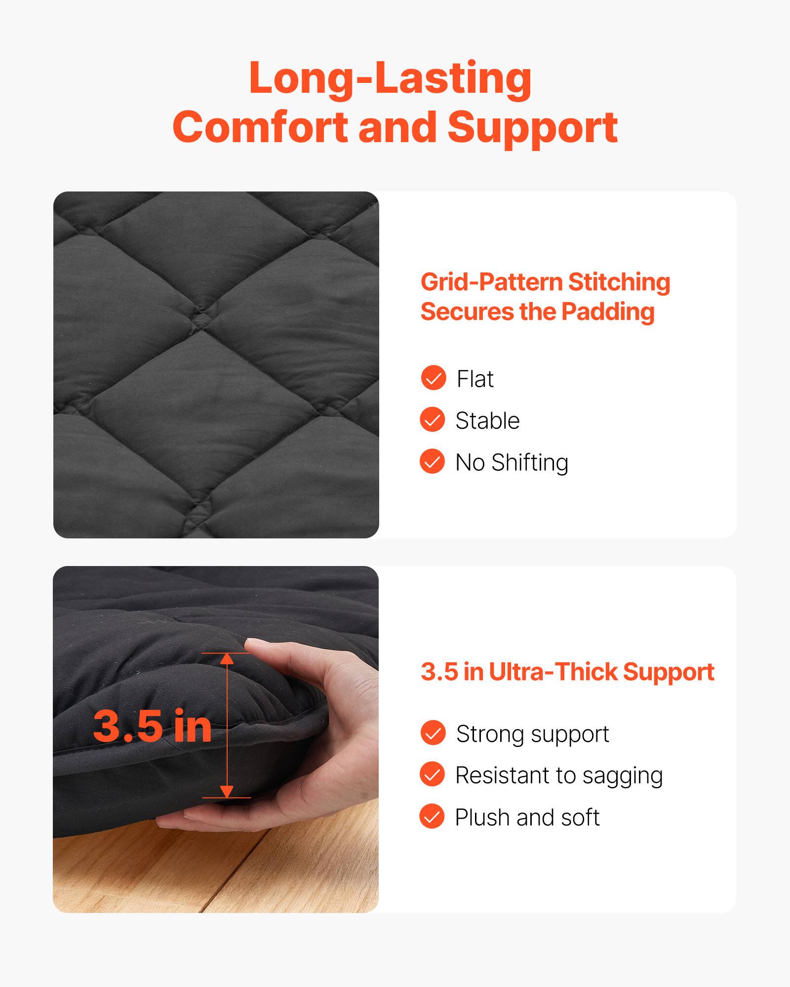 Long-Lasting Comfort and Support

Grid-Pattern Stitching Secures the Padding
- Flat
- Stable
- No Shifting

3.5 in Ultra-Thick Support
- Strong support
- Resistant to sagging
- Plush and soft