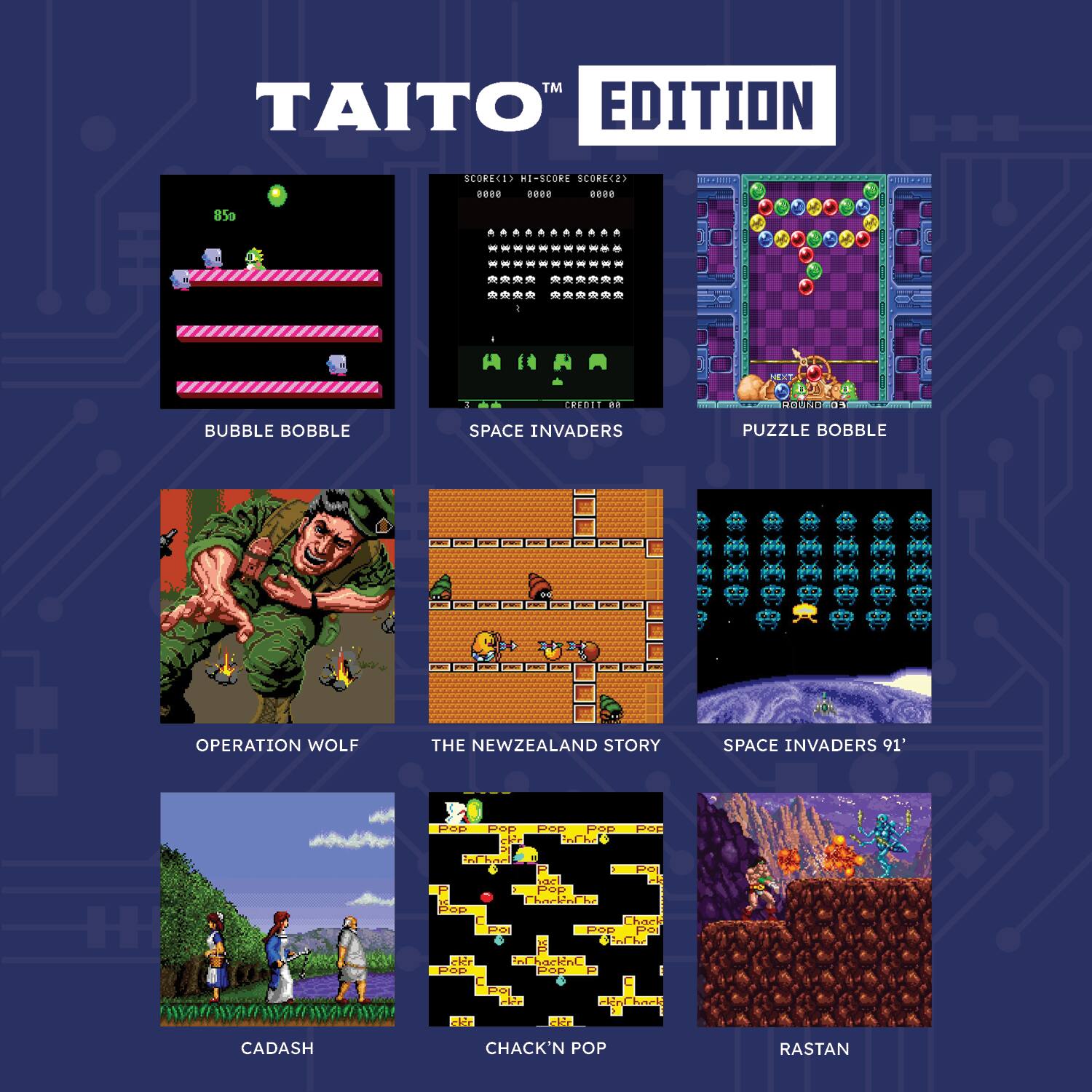 TAITO EDITION

- BUBBLE BOBBLE
- SPACE INVADERS
- PUZZLE BOBBLE
- OPERATION WOLF
- THE NEWZEALAND STORY
- SPACE INVADERS '91'
- CADASH
- CHACK'N POP
- RASTAN