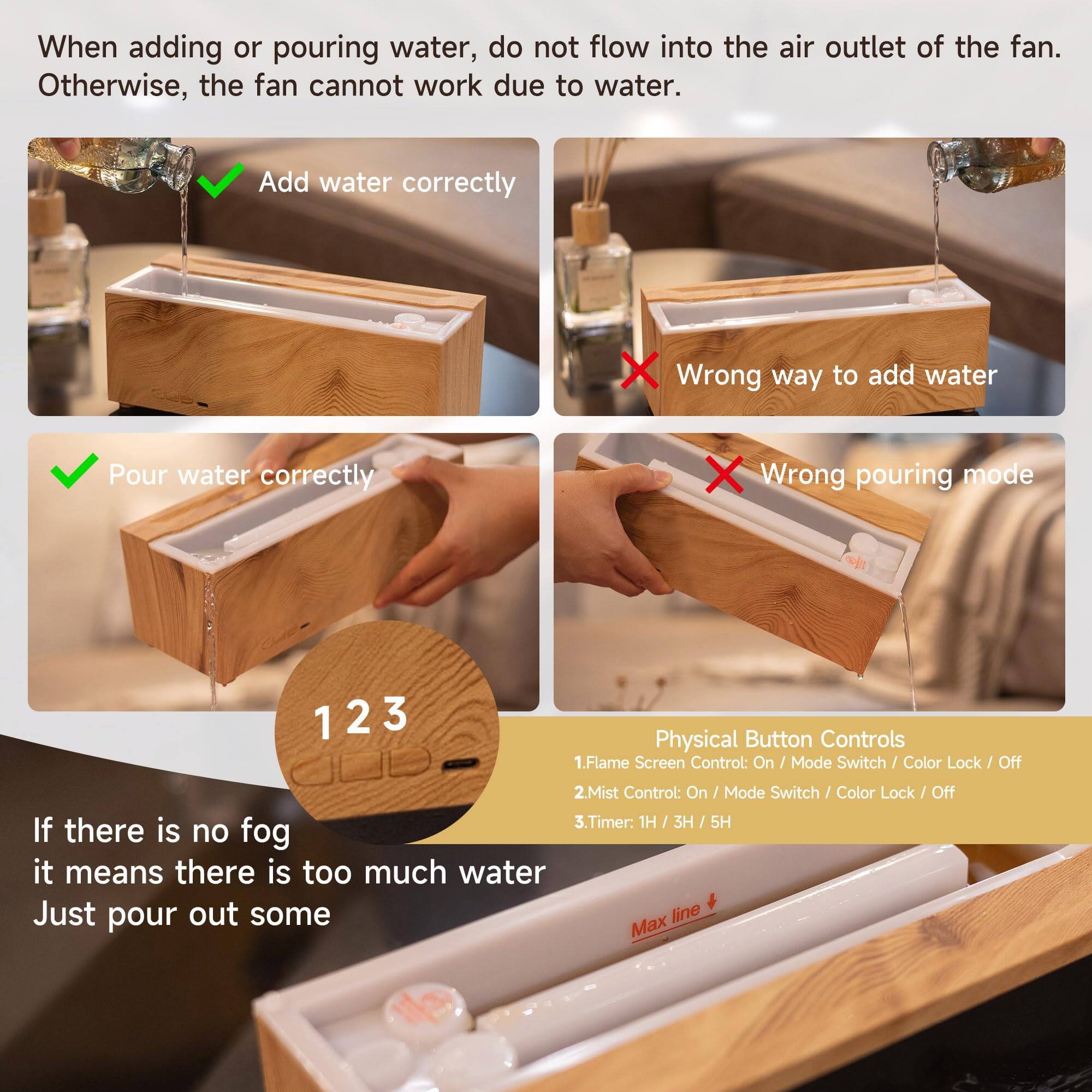 When adding or pouring water, do not flow into the air outlet of the fan. Otherwise, the fan cannot work due to water.

Add water correctly  
Wrong way to add water  
Pour water correctly  
Wrong pouring mode

1 2 3

Physical Button Controls  
1. Flame Screen Control: On / Mode Switch / Color Lock / Off  
2. Mist Control: On / Mode Switch / Color Lock / Off  
3. Timer: 1H / 3H / 5H

If there is no fog it means there is too much water. Just pour out some.